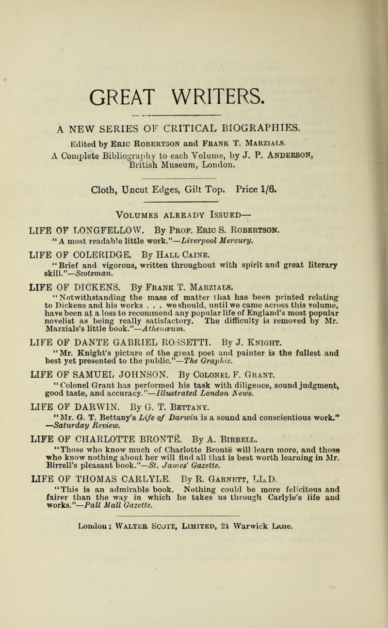 GREAT WRITERS. A NEW SERIES OF CRITICAL BIOGRAPHIES. Edited by ERIC Robertson and Frank T. Marzi als. Л Complete Bibliograiihy to each Volume, by J. P. ANDERSON, British Museum, London. Cloth, Uncut Edges, Gilt Top. Price 1/6. Volumes already Issued— LIFE OF LONGFELLOW. By Prof. Eric S. Robertson. A most readable little wotIí.—Liverpool Mercury. LIFE OF COLERIDGE. By Hall Caine. Brief and vigorous, written throughout with spirit and great literary skill.—Scotsman. LIFE OF DICKENS. By Frank T. Marzials. Notwithstanding the mass of matter that has been printed relating to Dickens and his works ... we should, until we came across this volume, have been at a loss to recommend any popular life of England's most popular novelist as being really satisfactory. The difficulty is removed by Mr. Marzials's little book.— LIFE OF DANTE GABRIEL ROSSETTI. By J. Knight. Mr. Knight's picture of the great poet and painter is the fullest and best yet presented to the public.—ГАе Graphic. LIFE OF SAMUEL JOHNSON. By Colonel F. Grant.  Colonel Grant has performed his task Avith diligence, sound judgment, good taste, and accuracy.—Illustrated London Mews. LIFE OF DARWIN. By G. T. Bettany. ** Mr. G. T. Bettany's Li/e of Darwin is a sound and conscientious work. —Saturday Review. LIFE OF CHARLOTTE BRONTÍÍ. By A. Birrell. Those луЬо know much of Charlotte Bronte will learn more, and those who know nothing about her will find all that is best Avorth learning in Mr. Birrell's pleasant Dook.—St. James' Gazette. LIFE OF THOMAS CARLYLE. By R. Garnett, LL.D. This is an admirable book. Nothing could be more felicitous and fairer than the way in which he takes us through Carlyle's life and works.—Pall Hall Gazette. Londou: waltiia Scott, Limited, 24 Warwick Lane.