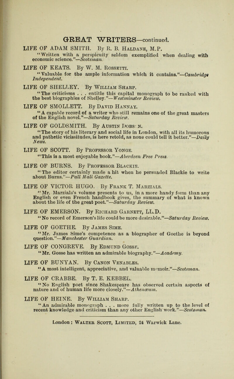 GREAT WRITERS—continued. LIFE OF ADAM SMITH. By R. B. Haldanb, M.P. Written with a perspicuity seldom exemplified when dealing with economic science.—Scotsman. LIFE OF KEATS. By W. M. Rossetti. Valuable for the ample information which it contains.—Cambridge Independent. LIFE OF SHELLEY. By William Sharp. The criticisms . . . entitle this capital monograph to be ranked with the best biographies of Shelley.—Westminster Review. LIFE OF SMOLLETT. By David Hannay. A capable record of a writer who still remains one of the great masters of the English novel.—Saturday Review. LIFE OF GOLDSMITH. By Austin Dobs- n. The story of his literary and social life in London, with all its humorous and pathetic vicissitudes, is here retold, as none could tell it better.—Daily Hews. LIFE OF SCOTT. By Professor Yonge. This is a most enjoyable book.—Aberdeen Free Press. LIFE OF BURNS. By Professor Blackie. The editor certainly made a hit when he persuaded Blackie to write about Burns.—Pall Mall Gazette. LIFE OF VICTOR HUGO. By Frank T. Marzials.  Mr. Warziab's volume presents to us, in a more handy form tlian any English or even French handbook gives, the summary of лvhat is known about the life of the great poet.—Saturday Review. LIFE OF EMERSON. By Richard Garnett, LL.D.  No record of Emerson's life could be more desirable.—Saturday Review. LIFE OF GOETHE. By James Sime.  Mr. James Sime's competence as a biographer of Goethe is beyond question.—Manchester Guardian. LIFE OF CONGREVE. By Edmund Gossh. Mr. Gosse has written an admirable biography.—.4cadpwjj/. LIFE OF BUNYAN. By Canon Venables. A most intelligent, appreciative, and valuable memoir.—Scotsman. LIFE OP CRABBE. By T. E. KEBBEL. No English poet since Shakespeare has observed certain aspects of nature and of human life more closely.—Aihenœum. LIFE OF HEINE. By William Sharp. An admirable monograph . . . more fully written up to the level of recent knowledge and criticism than any other English work.—Scotsmaru London : Walter Scott, Limited, 24 Warwick Lane.