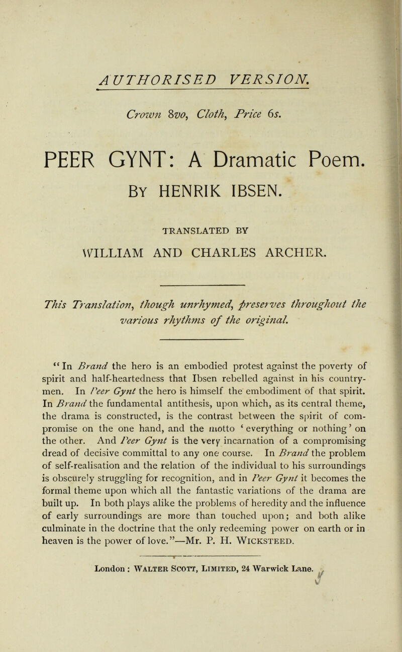 AUTHORISED VERSION. Crown Svo, Cloth, Price 6s. PEER GYNT : A Dramatic Poem. By HENRIK IBSEN. TRANSLATED BY \\^ILLIAM AND CHARLES ARCHER. TÂi's Translation, though unrhymed, preserves throughoiit the various rhythms of the original.  In Brand the hero is an embodied protest against the poverty of spirit and half-heartedness that Ibsen rebelled against in his country¬ men. In Peer Gynt the hero is himself the embodiment of that spirit. In Brand the fundamental antithesis, upon which, as its central theme, the drama is constructed, is the contrast between the spirit of com¬ promise on the one hand, and the motto ' everything or nothing ' on the other. And Peer Gynt is the very incarnation of a compromising dread of decisive committal to any one course. In Brand the problem of self-realisation and the relation of the individual to his surroundings is obscurely struggling for recognition, and in Peer Gynt it becomes the formal theme upon which all the fantastic variations of the drama are built up. In both plays alike the problems of heredity and the influence of early surroundings are more than touched upon; and both alike culminate in the doctrine that the only redeeming power on earth or in heaven is the power of love.—Mr. P. H. Wicksteed. S—  London ; Walter Scorx, Limited, 24 Warwick Lane.