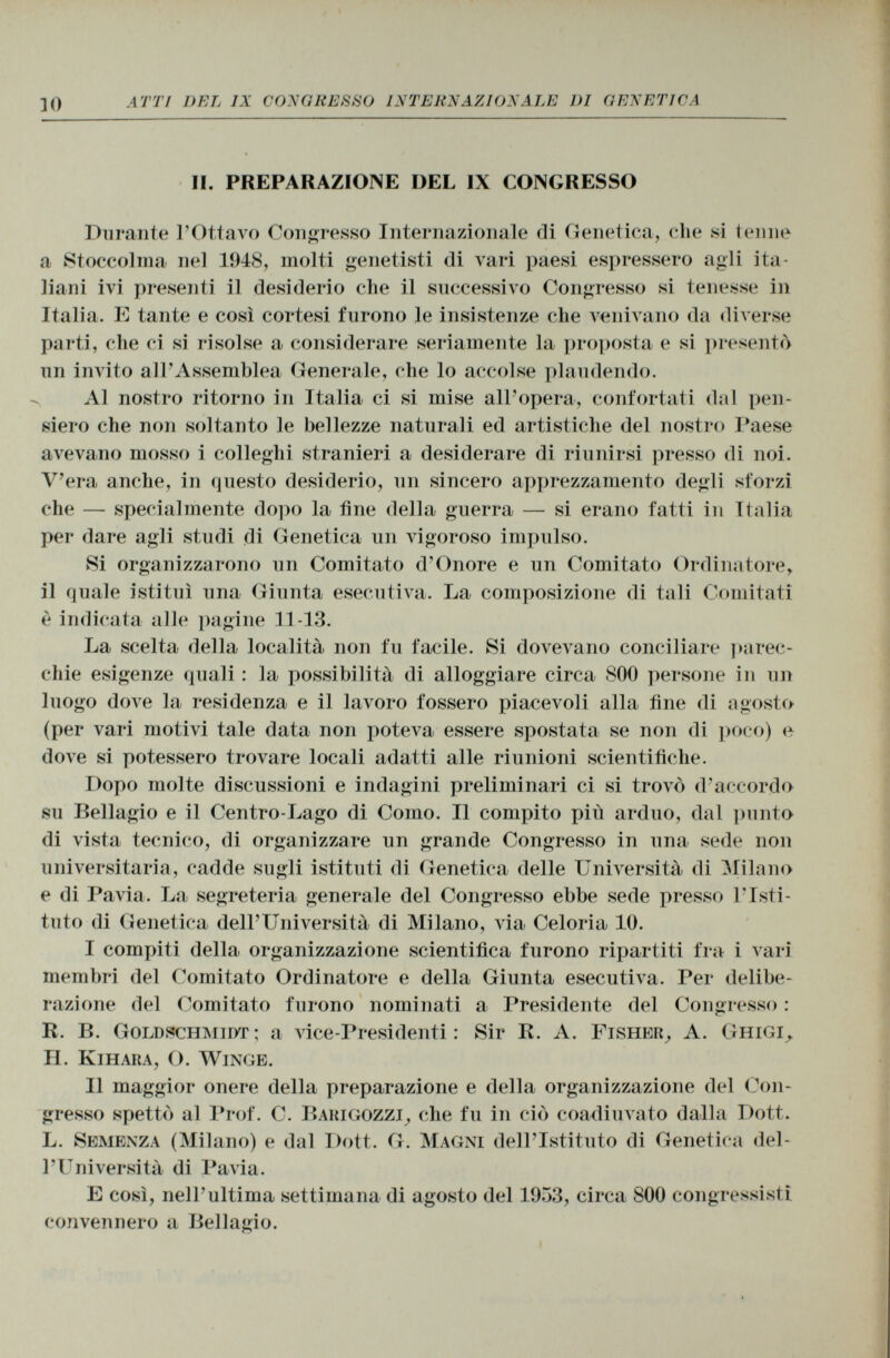 II. PREPARAZIONE DEL IX CONGRESSO Durante l'Ottavo Congresso Internazionale di Genetica, che si tenne a Stoccolma nel 1948, molti genetisti di vari paesi espressero agli ita liani ivi presenti il desiderio che il successivo Congresso si tenesse in Italia. E tante e così cortesi furono le insistenze che venivano da diverse parti, che ci si risolse a considerare seriamente la proposta e si presentò un invito all'Assemblea Generale, che lo accolse plaudendo. Al nostro ritorno in Italia ci si mise all'opera, confortati dal pen siero che non soltanto le bellezze naturali ed artistiche del nostro Paese avevano mosso i colleghi stranieri a desiderare di riunirsi presso di noi. V'era anche, in questo desiderio, un sincero apprezzamento degli sforzi che — specialmente dopo la fine della guerra — si erano fatti in Italia per dare agli studi di Genetica un vigoroso impulso. Si organizzarono un Comitato d'Onore e un Comitato Ordinatore, il quale istituì una Giunta esecutiva. La composizione di tali Comitati è indicata alle pagine 11-13. La scelta della località non fu facile. Si dovevano conciliare parec chie esigenze quali : la possibilità di alloggiare circa 800 persone in un luogo dove la residenza e il lavoro fossero piacevoli alla fine di agosto (per vari motivi tale data non poteva essere spostata se non di poco) e dove si potessero trovare locali adatti alle riunioni scientifiche. Dopo molte discussioni e indagini preliminari ci si trovò d'accordo su Bellagio e il Centro-Lago di Como. Il compito più arduo, dal punto di vista tecnico, di organizzare un grande Congresso in una sede non universitaria, cadde sugli istituti di Genetica delle Università di Milano e di Pavia. La segreteria generale del Congresso ebbe sede presso l'Isti tuto di Genetica dell'Università di Milano, via Celoria 10. I compiti della organizzazione scientifica furono ripartiti fra i vari membri del Comitato Ordinatore e della Giunta esecutiva. Per delibe razione del Comitato furono nominati a Presidente del Congresso : R. B. Goldschmidt ; a vice-Presidenti: Sir R. A. Fisher, A. Ghigi, H. Kihara , O. Winge. II maggior onere della preparazione e della organizzazione del Con gresso spettò al Prof. C. Bakigozzi , che fu in ciò coadiuvato dalla Dott. L. Semenza (Milano) e dal Dott. G. Magni dell'Istituto di Genetica del l'Università di Pavia. E così, nell'ultima settimana di agosto del 1953, circa 800 congressisti convennero a Bellagio.