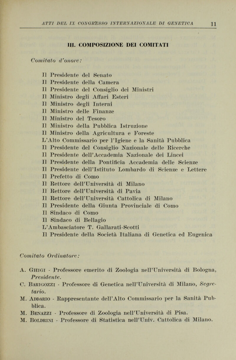 III. COMPOSIZIONE DEI COMITATI Comitato d'onore: J] Presidente del Senato Il Presidente della Camera Il Presidente del Consiglio dei Ministri Il Ministro degli Affari Esteri Il Ministro degli Interni Il Ministro delle Finanze Il Ministro del Tesoro Il Ministro della Pubblica Istruzione Il Ministro della Agricultura e Foreste L'Alto Commissario per l'Igiene e la Sanità Pubblica Il Presidente del Consiglio Nazionale delle Ricerche Il Presidente dell'Accademia Nazionale dei Lincei Il Presidente della Pontificia Accademia delle Scienze Il Presidente dell'Istituto Lombardo di Scienze e Lettere Il Prefetto di Como Il Rettore dell'Università di Milano Il Rettore dell'Università di Pavia Il Rettore dell'Università Cattolica di Milano Il Presidente della Giunta Provinciale di Como Il Sindaco di Como Il Sindaco di Bellagio L'Ambasciatore T. Gallarati-Scotti Il Presidente della Società Italiana di Genetica ed Eugenica Com itato Ordinatore : A. Ghigi - Professore emerito di Zoologia nell'Università di Bologna, Presidente. C. Barigozzi - Professore di Genetica nell'Università di Milano, Segre tario. M. Addario - Rappresentante dell'Alto Commissario per la Sanità Pub blica. M. Benazzi - Professore di Zoologia nell'Università di Pisa. M. Boldrini - Professore di Statistica nell'Univ. Cattolica di Milano.