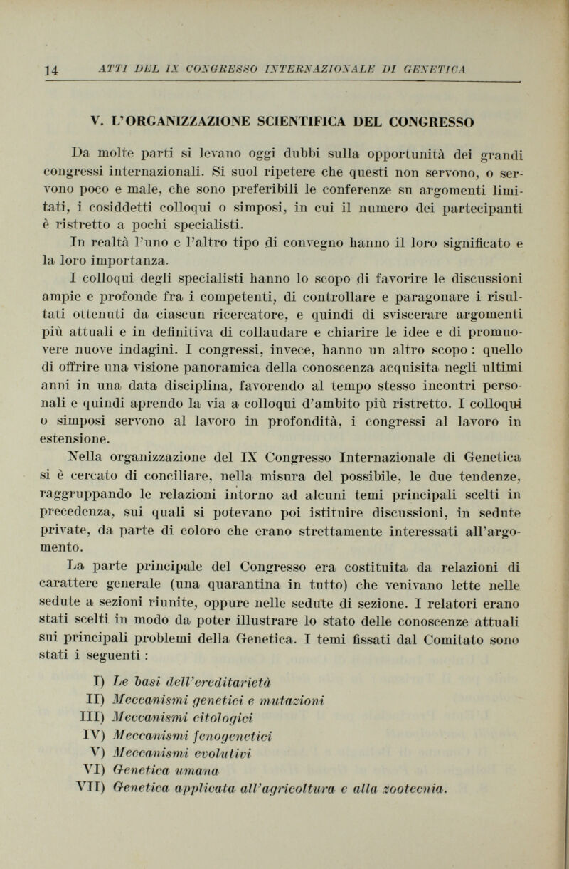 V. L'ORGANIZZAZIONE SCIENTIFICA DEL CONGRESSO Da molte parti si levano oggi dubbi sulla opportunità dei grandi congressi internazionali. Si suol ripetere che questi non servono, o ser vono poco e male, che sono preferibili le conferenze su argomenti limi tati, i cosiddetti colloqui o simposi, in cui il numero dei partecipanti è ristretto a pochi specialisti. In realtà l'uno e l'altro tipo di convegno hanno il loro significato e la loro importanza. I colloqui degli specialisti hanno lo scopo di favorire le discussioni ampie e profonde fra i competenti, di controllare e paragonare i risul tati ottenuti da ciascun ricercatore, e quindi di sviscerare argomenti più attuali e in definitiva di collaudare e chiarire le idee e di promuo vere nuove indagini. I congressi, invece, hanno un altro scopo : quello di offrire una visione panoramica della conoscenza acquisita negli ultimi anni in una data disciplina, favorendo al tempo stesso incontri perso nali e quindi aprendo la via a colloqui d'ambito più ristretto. I colloqui o simposi servono al lavoro in profondità, i congressi al lavoro in estensione. Nella organizzazione del IX Congresso Internazionale di Genetica si è cercato di conciliare, nella misura del possibile, le due tendenze, raggruppando le relazioni intorno ad alcuni temi principali scelti in precedenza, sui quali si potevano poi istituire discussioni, in sedute private, da parte di coloro che erano strettamente interessati all'argo mento. La parte principale del Congresso era costituita da relazioni di carattere generale (una quarantina in tutto) che venivano lette nelle sedute a sezioni riunite, oppure nelle sedute di sezione. I relatori erano stati scelti in modo da poter illustrare lo stato delle conoscenze attuali sui principali problemi della Genetica. I temi fissati dal Comitato sono stati i seguenti : I) Le basi dell' ereditarietà II) Meccanismi genetici e mutazioni III) Meccanismi citologici IV) Meccanismi fenogenetici V) Meccanismi evolutivi VI) Genetica umana VII) Genetica applicata all'agricoltura e alla zootecnia.