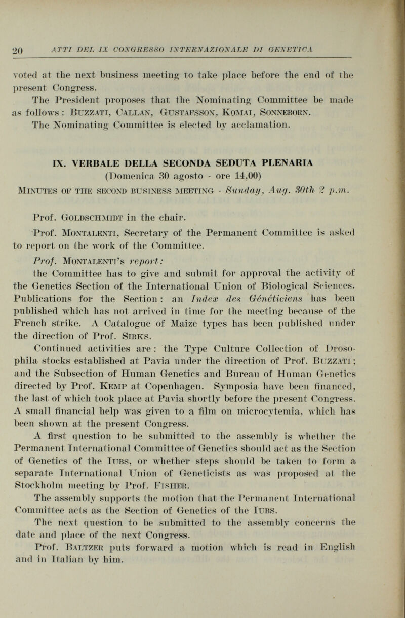 voted at the next business meeting' to take place before the end of the present Congress. The President proposes that the Nominating Committee be made as follows : Buzzati, Callan, Gustafsson, Komai, Sonneborn. The Nominating Committee is elected by acclamation. o IX. VERBALE DELLA SECONDA SEDUTA PLENARIA (Domenica 30 agosto - ore 14,00) Minutes of the second business meeting - Sunday, Aug. 30th 2 p.m. Prof. Goldschmidt in the chair. Prof. Montalenti , Secretary of the Permanent Committee is asked to report on the work of the Committee. Prof. Montalenti's report : the Committee has to give and submit for approval the activity of the Genetics Section of the International Union of Biological Sciences. Publications for the Section : an Index des Généticiens lias been published which has not arrived in time for the meeting because of the French strike. A Catalogue of Maize types has been published under the direction of Prof. Sirks. Continued activities are : the Type Culture Collection of Droso- phila stocks established at Pavia under the direction of Prof. Buzzati ; and the Subsection of Human Genetics and Bureau of Human Genetics directed by Prof. Kemp at Copenhagen. Symposia have been financed, the last of which took place at Pavia shortly before the present Congress. A small financial help was given to a film on microcytemia, which has been shown at the present Congress. A first question to be submitted to the assembly is whether the Permanent International Committee of Genetics should act as the Section of Genetics of the Iubs , or whether steps should be taken to form a separate International Union of Geneticists as was proposed at the Stockholm meeting by Prof. Fisher. The assembly supports the motion that the Permanent International Committee acts as the Section of Genetics of the Iubs. The next question to be submitted to the assembly concerns the date and place of the next Congress. Prof. Baltzer puts forward a motion which is read in English and in Italian by him.