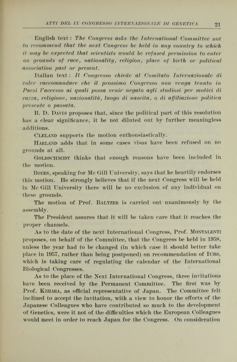 English text : The Congress asks the International Committee not to recommend that the next Congress be held in any country to which it may Ite expected that scientists would be refused permission to enter on grounds of race, nationality, religion, place of birth or political association past or present. Italian text : Il Congresso chiede al Comitato Internazionale di voler raccomandare che il prossimo Congresso non venga tenuto in Paesi l'accesso ai quali possa venir negato agli studiosi per motivi di razza, religione., nazionalità, luogo di nascita, o di affiliazione politica presente o passata. B. D. Davis proposes that, since the political part of this resolution has a clear significance, it be not diluted out by further meaningless additions. Cleland supports the motion enthusiastically. H ar land adds that in some cases visas have been refused on no «rounds at all. Goldschmidt thinks that enough reasons have been included in the motion. Boyes , speaking for Mc Gill University, says that he heartily endorses this motion. He strongly believes that if the next Congress will be held in Mc Gill University there will be no exclusion of anv individual 011 */ these grounds. The motion of Prof. Baltzer is carried out unanimously by the assembly. The President assures that it will be taken care that it reaches the proper channels. As to the date of the next International Congress, Prof. Montalenti proposes, on behalf of the Committee, that the Congress be held in 1958, unless the year had to be changed (in which case it should better take place in 1957, rather than being postponed) on recommendation of Iubs, which is taking care of regulating the calendar of the International Biological Congresses. As to the place of the Next International Congress, three invitations have been received by the Permanent Committee. The first was by Prof. Kihara , as official representative of Japan. The Committee felt inclined to accept the invitation, with a view to honor the efforts of the Japanese Colleagues who have contributed so much to the development of Genetics, were it not of the difficulties which the European Colleagues would meet in order to reach Japan for the Congress. O11 consideration