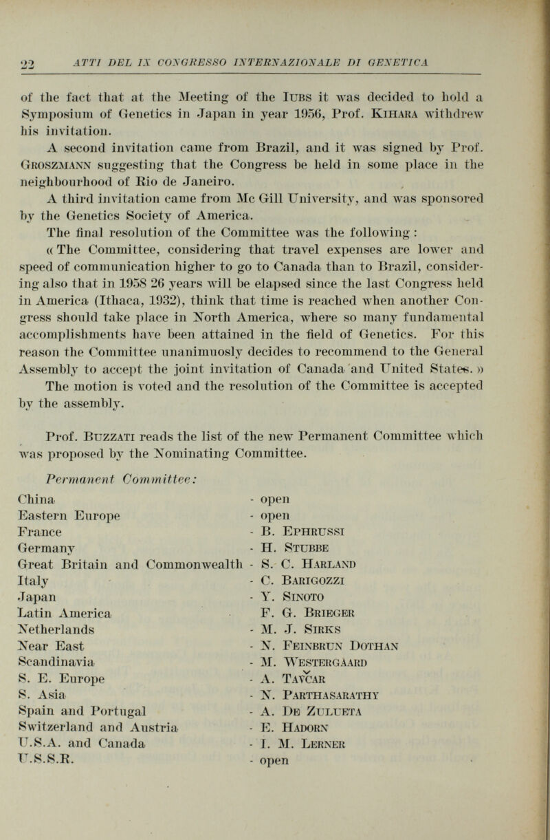 of the fact that at the Meeting of the Iubs it was decided to hold a Symposium of Genetics in Japan in year 1956, Prof. K ihara withdrew Iiis invitation. A second invitation came from Brazil, and it was signed by Prof. Groszmann suggesting that the Congress be held in some place in the neighbourhood of Eio de Janeiro. o / A third invitation came from Mc Gill University, and was sponsored by the Genetics Society of America. The final resolution of the Committee was the following : (( The Committee, considering that travel expenses are lower and speed of communication higher to go to Canada than to Brazil, consider ing also that in 1958 26 years will be elapsed since the last Congress held in America (Ithaca, 1932), think that time is reached when another Con gress should take place in North America, where so many fundamental accomplishments have been attained in the field of Genetics. For this reason the Committee unanimuosly decides to recommend to the General Assembly to accept the joint invitation of Canada and United State*. » The motion is voted and the resolution of the Committee is accepted by the assembly. Prof. Buzzati reads the list of the new Permanent Committee which was proposed by the Nominating Committee. Permanent Com m ittee : China - open Eastern Europe - open France - B. Ephrussi Germanv - H. Stubbe Great Britain and Commonwealth - S. C. Harland Italy - C. Barigozzi Japan - Y. Sinoto Latin America F. G. Brieger Netherlands - M. J. Sirks Near East - N. Feinbrun Dothan Scandinavia - M. W estergaard S. E. Europe - A. Tatuar S. Asia - N. Parthasarathy Spain and Portugal - A. De Zulueta Switzerland and Austria - E. Hadorn U.S.A. and Canada - I. M. Lerner U.S.S.R. - open