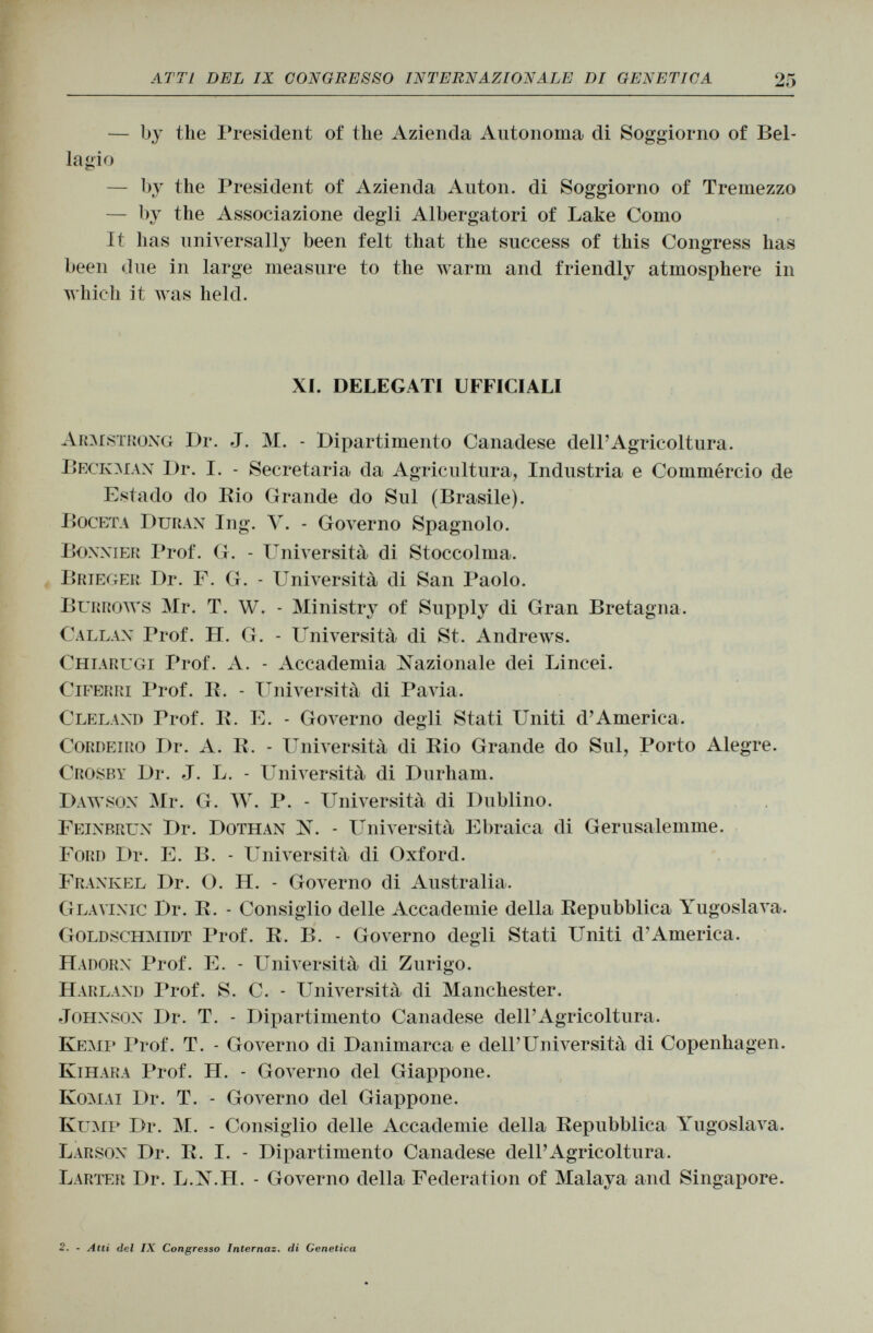 — by the President of the Azienda Autonoma di Soggiorno of Bel lagio — by the President of Azienda Auton. di Soggiorno of Tremezzo — by the Associazione degli Albergatori of Lake Como It has universally been felt that the success of this Congress has been due in large measure to the warm and friendly atmosphere in which it was held. XI. DELEGATI UFFICIALI Armstrong Dr. J. M. - Dipartimento Canadese dell'Agricoltura. Beckman Dr. I. - Secretaria da Agricultura, Industria e Commèrcio de Estado do Rio Grande do Sul (Brasile). Boceta Duran Ing. V. - Governo Spagnolo. Bonnier Prof. G. - Università di Stoccolma. Brieger Dr. F. G. - Università di San Paolo. Burrows Mr. T. W. - Ministry of Supply di Gran Bretagna. Callan Prof. H. G. - Università di St. Andrews. Chiarugi Prof. A. - Accademia Nazionale dei Lincei. Ciferri Prof. R. - Università di Pavia. Cleland Prof. E. E. - Governo degli Stati Uniti d'America. Cordeiro Dr. A. R. - Università di Rio Grande do Sul, Porto Alegre. Crosby Dr. J. L. - Università di Durham. Dawson Mr. G. W. P. - Università di Dublino. Feinbrun Dr. Dothan lì. - Università Ebraica di Gerusalemme. Ford I>r. E. B. - Università di Oxford. Frankel Dr. O. H. - Governo di Australia. Glavinic Dr. R. - Consiglio delle Accademie della Repubblica Yugoslava. Goldschmidt Prof. R. B. - Governo degli Stati Uniti d'America. H adorn Prof. E. - Università di Zurigo. Harland Prof. S. C. - Università di Manchester. Johnson Dr. T. - Dipartimento Canadese dell'Agricoltura. Kemp Prof. T. - Governo di Danimarca e dell'Università di Copenhagen. Kihara Prof. H. - Governo del Giappone. Komai Dr. T. - Governo del Giappone. Kump Dr. M. - Consiglio delle Accademie della Repubblica Yugoslava. Larson Dr. R. I. - Dipartimento Canadese dell'Agricoltura. Larter Dr. L.N .n. - Governo della Federation of Malaya and Singapore. 2. - Atti del IX Congresso Internaz. di Genetica