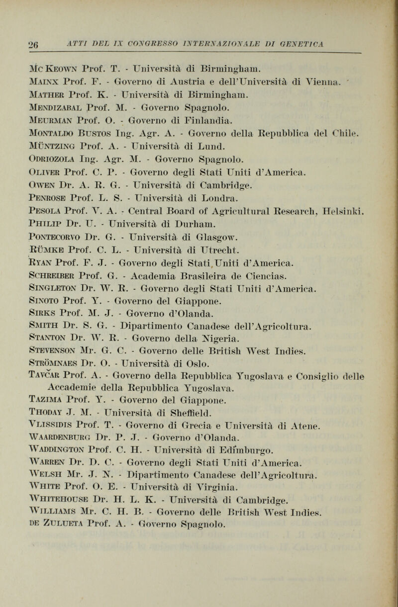 McKeown Prof. T. - Università di Birmingham. Mainx Prof. F. - Governo di Austria e dell'Università di Vienna. Mather Prof. K. - Università di Birmingham. Mendizabal Prof. M. - Governo Spagnolo. Meurman Prof. O. - Governo di Finlandia. Montaldo Bustos Ing. Agr. A. - Governo della Repubblica del Chile. Müntzing Prof. A. - Università di Lund. O driozola Ing. Agr. M. - Governo Spagnolo. Oliver Prof. C. P. - Governo degli Stati Uniti d'America. Owen Dr. A. R. G. - Università di Cambridge. Penrose Prof. L. S. - Università di Londra. Pesóla Prof. V. A. - Central Board of Agricultural Research, Helsinki. Philip Dr. U. - Università di Durham. Pontecorvo Dr. G. - Università di Glasgow. Rumke Prof. C. L. - Università di Utrecht. Ryan Prof. F. J. - Governo degli Stati, Uniti d'America. Schreiber Prof. G. - Academia Brasileira de Ciencias. Singleton Dr. W. R. - Governo degli Stati Uniti d'America. Sinoto Prof. Y. - Governo del Giappone. Sirks Prof. M. J. - Governo d'Olanda. Smith Dr. S. G. - Dipartimento Canadese dell'Agricoltura. Stanton Dr. W. R. - Governo della Nigeria. Stevenson Mr. G. C. - Governo delle British West Indies. Strömnaes Dr. O. - Università di Oslo. Tavcar Prof. A. - Governo della Repubblica Yugoslava e Consiglio delle Accademie della Repubblica Yugoslava. Tazima Prof. Y. - Governo del Giappone. Thoday J. M. - Università di Sheffield. V lissidis Prof. T. - Governo di Grecia e Università di Atene. Waardenburg Dr. P. J. - Governo d'Olanda. Waddington Prof. C. H. - Università di Edimburgo. Warren Dr. D. C. - Governo degli Stati Uniti d'America. Welsh Mr. J. N. - Dipartimento Canadese dell'Agricoltura. White Prof. O. E. - Università di Virginia. Whitehouse Dr. H. L. K. - Università di Cambridge. Williams Mr. C. H. B. - Governo delle British West Indies. de Zulueta Prof. A. - Governo Spagnolo.