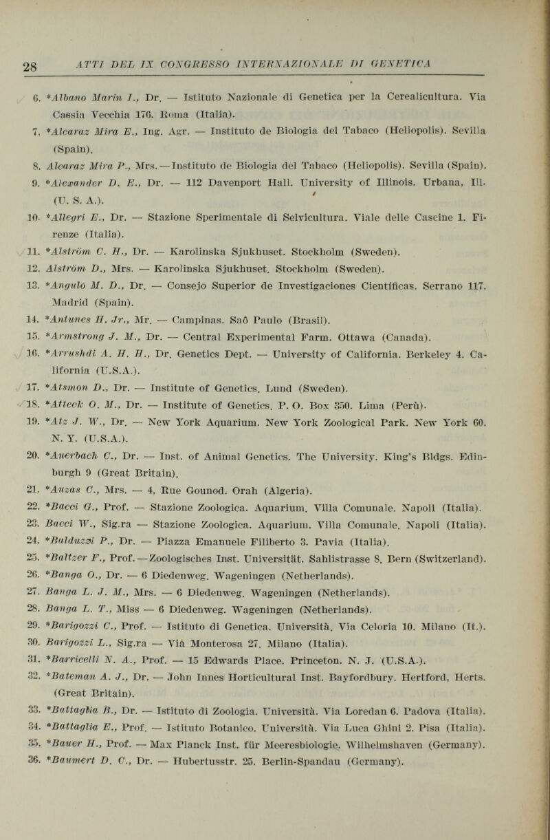 G. * Albano Marin /., Dr. — Istituto Nazionale di Genetica per la Cerealicultura. Via Cassia Vecchia ITO. Roma (Italia). 7. *Alcaraz Mira E., Ing. Agr. — Instituto de Biologia del Tabaco (Heliopolis). Sevilla (Spain). 8. Alearas Mira P., Mrs. — Instituto de Biologia del Tabaco (Heliopolis). Sevilla (Spain). 9. * Alexander D. E., Dr. — 112 Davenport Hall. University of Illinois. Urbana, 111. (TT. S. A.). 10- *Allegri E., Dr. — Stazione Sperimentale di Selvicultura. Viale delle Cascine 1. Fi renze (Italia). 11. *Alström C. H., Dr. — Karolinska Sjukhuset. Stockholm (Sweden). 12. Alström D., Mrs. — Karolinska Sjukhuset. Stockholm (Sweden). 13. * Angulo M. D., Dr. — Consejo Superior de Investigaciones Científicas. Serrano 117. Madrid (Spain). 14. * Aniunes H. Jr., Mr. — Campinas. Saô Paulo (Brasil). 15. * Armstrong J. M., Dr. — Central Experimental Farm. Ottawa (Canada). 10. *Arrushdi A. H. H., Dr. Genetics Dept. — University of California. Berkeley 4. Ca lifornia (U.S.A.). 17. *Atsmon D., Dr. — Institute of Genetics. Lund (Sweden). 18. *AtteoJc O. M., Dr. — Institute of Genetics. P. O. Box 350. Lima (Perù). li). *Atz J. W., Dr. — New York Aquarium. New York Zoological Park. New York 00. N. Y. (U.S.A.). 20. * Auerbach C., Dr. — Inst, of Animal Genetics. The University. King's Bldgs. Edin burgh 9 (Great Britain). 21. *Auzas C., Mrs. — 4, Rue Gounod. Orah (Algeria). 22. *Bacoi G., Prof. — Stazione Zoologica. Aquarium. Villa Comunale. Napoli (Italia). 23. Baeei W., Sig.ra — Stazione Zoologica. Aquarium. Villa Comunale. Napoli (Italia). 24. *Balduzzi P., Dr. — Piazza Emanuele Filiberto 3. Pavia (Italia). 25. *Baltzer F., Prof. — Zoologisches Inst. Universität. Sahlistrasse 8. Bern (Switzerland). 20. *Banga O., Dr. — G Diedenweg. Wageningen (Netherlands). 27. Banga L. J. M., Mrs. — G Diedenweg. Wageningen (Netherlands). 28. Banga L. T., Miss -— 0 Diedenweg. Wageningen (Netherlands). 29. *Barigozzi C., Prof. — Istituto di Genetica. Università. Via Celoria 10. Milano (It.). 30. Barigozzi L., Sig.ra — Via Monterosa 27. Milano (Italia). 31. * Bar ricelli N. A., Prof. — 15 Edwards Place. Princeton. N. J. (U.S.A.). 32. *Bateman A. J., Dr. — John Innes Horticultural Inst. Bayfordbury. Hertford, Herts. (Great Britain). 33. * Battaglia B., Dr. — Istituto di Zoologia. Università. Via Loredan G. Padova (Italia). 34. * Battaglia E., Prof. — Istituto Botanico. Università. Via Luca Ghini 2. Pisa (Italia). 35. *Bauer II., Trof. — Max Planck Inst, für Meeresbiologie. Wilhelmshaven (Germany). 30. * Baumert D. C., Dr. — Hubertusstr. 25. Berlin-Spandau (Germany).