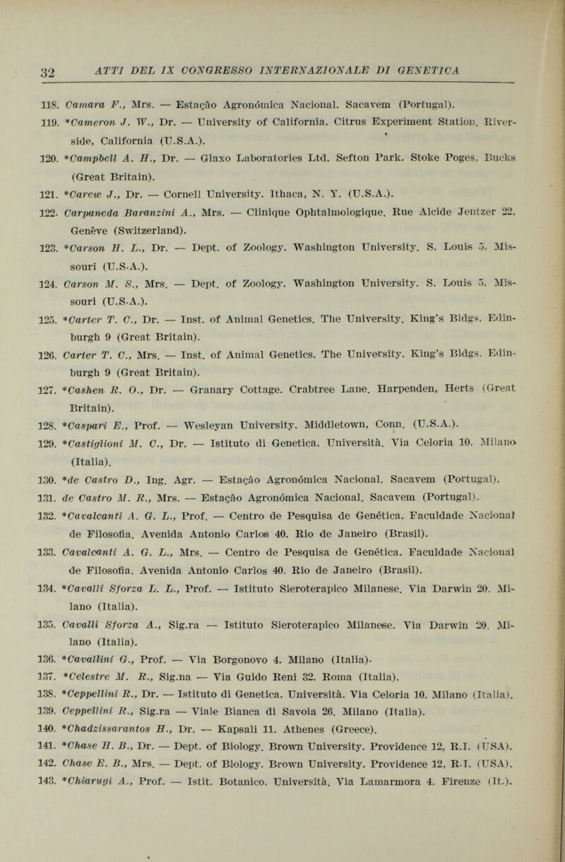 118. Cantara F., Mrs. — Estaçâo Agronómica Nacional. Sacavem (Portugal). 119. *Cameron J. TV., Dr. — University of California. Citrus Experiment Station. River side, California (U.S.A.). 120. *Campi>ell A. H., Dr. — Glaxo Laboratories Ltd. Sefton Park. Stoke Poges, Bucks (Great Britain). 121. *Carew J., Dr. — Cornell University. Ithaca, N. Y. (U.S.A.). 122- Carpaneda Baranzini A., Mrs. — Clinique Ophtalmologique. Rue Alcide Jentzer 22. Genève (Switzerland). 123. *Carson H. L., Dr. — Dept. of Zoology. Washington University. S. Louis Ö. Mis souri (U.S-A.). 124. Carson M. S., Mrs. — Dept. of Zoology. Washington University. S. Louis 5. Mis souri (U.S-A.). 125. *Carter T. C., Dr. — Inst, of Animal Genetics. The University. King's Bklgs. Edin burgh 9 (Great Britain). 126. Carter T. C., Mrs. — Inst, of Animal Genetics. The University. King's Bldgs. Edin burgh 9 (Great Britain). 127. *Cashen R. O., Dr. — Granary Cottage. Crabtree Lane. Harpenden, Herts (Great Britain). 128. *Caspari E., Prof. — Wesleyan University. Middletown, Conn. (U.S.A.). 129. *Castiglioni M. C., Dr. — Istituto di Genetica. Università. Via Celoria 10. Milano (Italia). 130. *de Castro D., Ing. Agr. — Estaçâo Agronomica Nacional. Sacavem (Portugal). 131. de Castro M. R., Mrs. — Estaçâo Agronomica Nacional. Sacavem (Portugal). 132. * Cavalcanti A. G. L., Prof. — Centro de Pesquisa de Genetica. Faculdade Nacional de Filosofia. Avenida Antonio Carlos 40. Rio de Janeiro (Brasil). 133. Cavalcanti A. G. L., Mrs. — Centro de Pesquisa de Genética. Faculdade Nacional de Filosofia. Avenida Antonio Carlos 40. Rio de Janeiro (Brasil). 134. *CavalIi Sforza L. L., Prof. — Istituto Sieroterapico Milanese. Via Darwin 20. Mi lano (Italia). 13ü. Cavalli Sforza A., Sig.ra — Istituto Sieroterapico Milanese. Yia Darwin 20. Mi lano (Italia). 136. *CavalUni G., Prof. — Via Borgonovo 4. Milano (Italia)- 137. *Celestre M. R., Sig.na — Via Guido Reni 32. Roma (Italia). 138. *Ceppellini R., Dr. — Istituto di Genetica. Università. Via Celoria 10. Milano (Italia). 139. Ceppellini R., Sig.ra — Viale Bianca di Savoia 26. Milano (Italia). 140. *Chadzissarantos H., Dr. — Kapsali 11. Athenes (Greece). 141. *Chase II. B., Dr. — Dept. of Biology. Brown University. Providence 12, R.I. (USA). 142. Chase E. B., Mrs. — Dept. of Biology. Brown University. Providence 12, R.I. (USA). 143. *Chiarugi A., Prof. — Istit. Botanico. Università. Via Lamarmora 4. Firenze (It.).