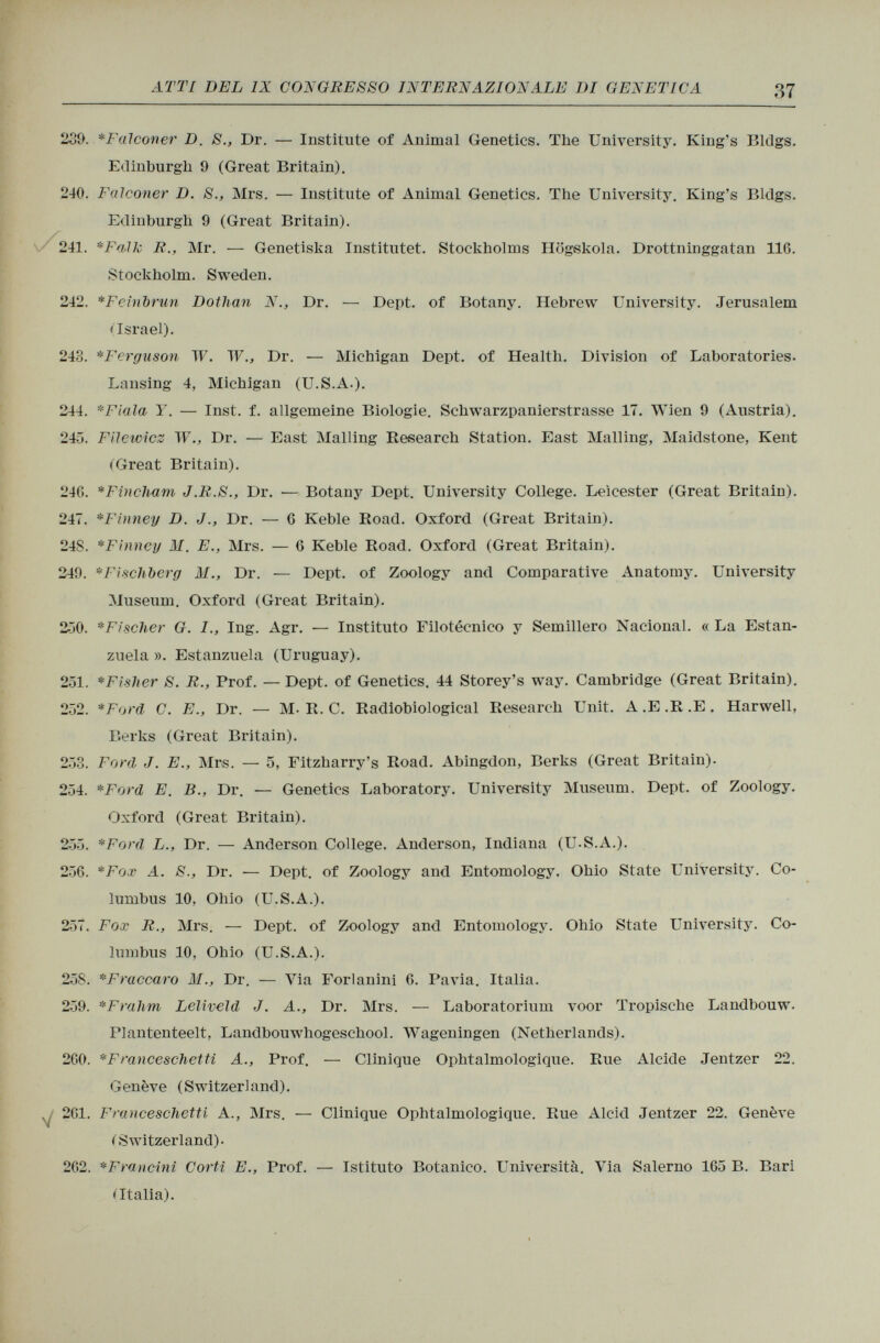 239. *Falconer D. S., Dr. — Institute of Animal Genetics. The University. King's Bldgs. Edinburgh 9 (Great Britain). 240. Falconer D. S., Mrs. — Institute of Animal Genetics. The University. King's Bldgs. Edinburgh 9 (Great Britain). 241. *Falk R., Mr. — Genetista Instituted Stockholms Högskola. Drottninggatan 116. Stockholm. Sweden. 242. * Feinbrun Dothan N., Dr. — Dept. of Botany. Hebrew University. Jerusalem • Israel). 243. * Ferguson W. W., Dr. — Michigan Dept. of Health. Division of Laboratories. Lansing 4, Michigan (U.S.A.). 244. * Fiala Y. — Inst. f. allgemeine Biologie. Schwarzpanierstrasse 17. Wien 9 (Austria). 245. Filewicz IF., Dr. — East Mailing Research Station. East Mailing, Maidstone, Kent (Great Britain). 246. * F in Cham J.R.S., Dr. — Botany Dept. University College. Leicester (Great Britain). 247. *Finney D. J., Dr. — 6 Keble Road. Oxford (Great Britain). 24S. *Finney M. E., Mrs. — 6 Keble Road. Oxford (Great Britain). 240. * Fischberg M., Dr. — Dept. of Zoology and Comparative Anatomy. University Museum. Oxford (Great Britain). 250. *Fischer G. I., Ing. Agr. — Instituto Filotècnico y Semillero Nacional. « La Estan- zuela ». Estanzuela (Uruguay). 251. * Fisher S. R., Prof. — Dept. of Genetics. 44 Storey's way. Cambridge (Great Britain). 252. *Ford C. E., Dr. — M-R. C. Radiobiological Research Unit. A.E.R.E. Harwell, Berks (Great Britain). 253. Ford J. E., Mrs. — 5, Fitzharry's Road. Abingdon, Berks (Great Britain). 254. *Ford E. B., Dr. — Genetics Laboratory. University Museum. Dept. of Zoology. Oxford (Great Britain). 255. *Ford L., Dr. — Anderson College. Anderson, Indiana (U.S.A.). 256. *Fox A. S., Dr. — Dept. of Zoology and Entomology. Ohio State University. Co lumbus 10, Ohio (U.S.A.). 257. Fox R., Mrs. — Dept. of Zoology and Entomology. Ohio State University. Co lumbus 10, Ohio (U.S.A.). 258. *Fraccaro J/., Dr. — Via Forlanini 6. Pavia. Italia. 259. * F rahm Leliveld J. A., Dr. Mrs. — Laboratorium voor Tropische Landbouw. Plantenteelt, Landbouwhogeschool. Wageningen (Netherlands). 260. *Franeeschetti A., Prof. — Clinique Ophtalmologique. Rue Alcide Jentzer 22. Genève (Switzerland). . 261. Franceschetti A., Mrs. — Clinique Ophtalmologique. Rue Alcid Jentzer 22. Genève C Switzerland)- 262. * Francini Corti E., Prof. — Istituto Botanico. Università. Via Salerno 165 B. Bari «Italia).