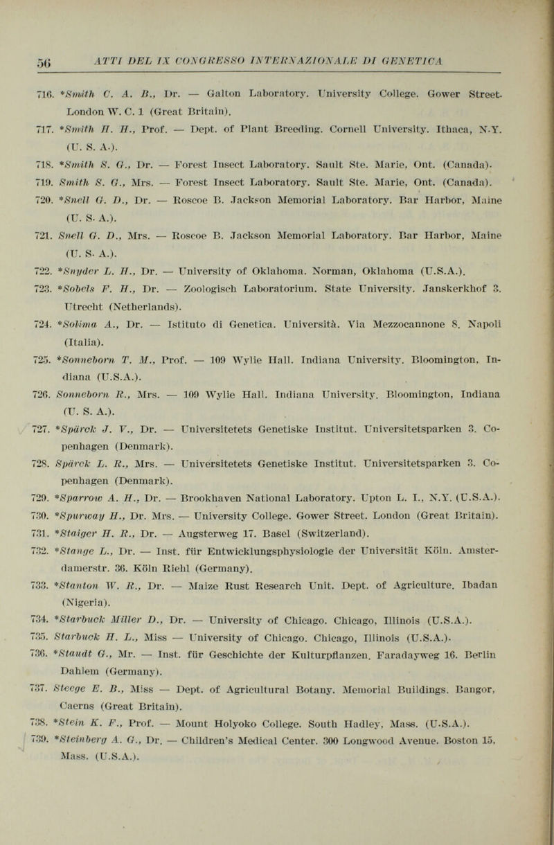 716. * Smith C. A. li., I)r. — Galton Laboratory. University College. Gower Street. London W. C. 1 (Great Britain). 717. *Sm¡th II. II., Prof. — Dept. of Plant Breeding. Cornell University. Ithaca, N-Y. (U. S. A.). 71S. *Smith S. G., Dr. — Forest Insect Laboratory. Sault Ste. Marie, Ont. (Canada)- 710. Smith S. G., Mrs. — Forest Insect Laboratory. Sanlt Ste. Marie, Ont. (Canada). i 720. *Sncll G. D., Dr. — Roscoe B. Jackson Memorial Laboratory. Bar Harbor, Maine (U. S. A.). 721. S mil G. D., Mrs. — Roscoe B. Jackson Memorial Laboratory. Bar Harbor, Maine (U. S. A.). 722. * Snyder L. II., Dr. — University of Oklahoma. Norman, Oklahoma (U.S.A.). 723. *Sobcls F. II., Dr. — Zoologisch Laboratorium. State University. .Tanskerkhof 3. Utrecht (Netherlands). 724. * Soli-ma A., Dr. — Istituto di Genetica. Università. Via Mezzocannone 8. Napoli (Italia). 725. *Sonnel)orn T. M., Prof. — 100 Wylie Hall. Indiana University. Bloomington, In diana (U.S.A.). 720. Sonneborn R., Mrs. — 100 Wylie Hall. Indiana University. Bloomington, Indiana (U. S. A.). 727. *Spärok J. V., Dr. — Universitetets Genetiske Institut. Universitetsparken 3. Co penhagen (Denmark). 728. Spärck L. R., Mrs. — Universitetets Genetiske Institut. Universitetsparken 3. Co penhagen (Denmark). 720. *Sparrow A. H.. Dr. — Brookhaven National Laboratory. Upton L. I., N.Y. (U.S.A.). 730. *Spurway H., Dr. Mrs. — University College. Gower Street. London (Great Britain). 731. *Staiger TI. R., Dr. — Augsterweg 17. Basel (Switzerland). 732. * Stange L., Dr. — Inst, für Entwicklungsphysiologie der Universität Köln. Amster- damerstr. 36. Köln Riehl (Germany). 733. *Stanton W. R., Dr. — Maize Rust Research Unit. Dept. of Agriculture. Ibadan (Nigeria). 734. *Starbuck Miller D., Dr. — University of Chicago. Chicago, Illinois (U.S.A.). 735. Starbuck II. L., Miss — University of Chicago. Chicago, Illinois (U.S.A.). 736. *Staudt G., Mr. — Inst, für Geschichte der Kulturpflanzen. Faradayweg 16. Berlin Dahlem (Germany). 737. Steege E. B., Miss — Dept. of Agricultural Botany. Memorial Buildings. Bangor, Caerns (Great Britain). 738. *Stein K. F., Prof. — Mount Holyoko College. South Hadley, Mase. (U.S.A.). 730. * Steinberg A. G., Dr. — Children's Medical Center. 300 Longwood Avenue. Boston 15, Mass. (U.S.A.).