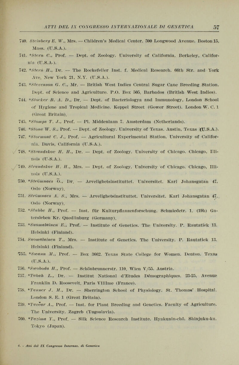 740. Steinberg E. W., Mrs. — Children's Medical Center. HOO Longwood Avenue. Boston 15, Mass. (U.S.A.). 741. *Stern C., Prof. — Dept. of Zoology. University of California. Berkeley, Califor nio (U.S.A.). 742. * Steni H., Dr. — The Rockefeller Inst. f. Medical Research. 66th Str. and York Ave. New York 21, N.Y. (U.S.A.). 74:;. * Steven son G. C., Mr. — British West Indies Central Sugar Cane Breeding Station. Dept. of Science and Agriculture. P.O. Box 505. Barbados (British West Indies). 744. * Stocker li. A. D., Dr. — Dept. of Bacteriologya and Immunology, London School of Hygiene and Tropical Medicine. Keppel Street (Gower Street). London W. C. 1 (Great Britain). 745. * Stomps T. J., Prof. — PI. Middenlaan 7. Amsterdam (Netherlands). 746. *Stone W. S.. Prof. — Dept. of Zoology. University of Texas. Austin, Texas (U.S.A.). 747. *Stormont C. J., Prof. — Agricultural Experimental Station. University of Califor nia. Davis, California (U.S.A.). 74S. *Strandskov H. II., Dr. — Dept. of Zoology. University of Chicago. Chicago, Illi nois (U-S.A.). 749. Strandskov H. II., Mrs. — Dept. of Zoology. University of Chicago. Chicago, Illi- nois (U.S.A.). 750. *Strömnaes (')., Dr. — Arvelighetsinstituttet. Universitet. Karl Johansgatan 47. Oslo (Norway). 751. Strömnaes A. S., Mrs. — Arvelighetsinstituttet. Universitet. Karl Johansgatan 47... ✓ Oslo (Norway). 752. *Stubbe II., Prof. — Inst, für Kulturpflanzenforschung. Schmiedetr. 1. (19h) Ga- tersleben Kr. Quedlinburg (Germany). 753. *Suomalainen E., Prof. — Institute of Genetics. The University. P. Rautatiek 13. Helsinki (Finland). 754. Suomalainen T., Mrs. — Institute of Genetics. The University. P. Rautatiek 13. Helsinki (Finland). 755. * Srcann M., Prof. — Box 3662. Texas State College for Women. Denton. Texas (U.S.A.). 756. *Swoboda H., Prof. — Schönbrunnerstr. 110. Wien V/55. Austria. 757. *Tabah L., Dr. — Institut National d'Etudes Démographiques. 23-25, Avenue Franklin I). Roosevelt. Paris VI I line (France). 75S. *Toliner J. M., Dr. — Sherrington School of Physiology. St. Thomas' Hospital. London S. E. 1 (Great Britain). 759. *Tavear A., Prof. — Inst, for riant Breeding and Genetics. Faculty of Agriculture. The University. Zagreb (Yugoslavia). 760. * Taz ima Y., Prof. — Silk Science Research Institute. Hyakunin-chô. Shinjuku-ku. Tokyo (Japan). 4. - Atti del IX Congresso Internaz. di Genetica