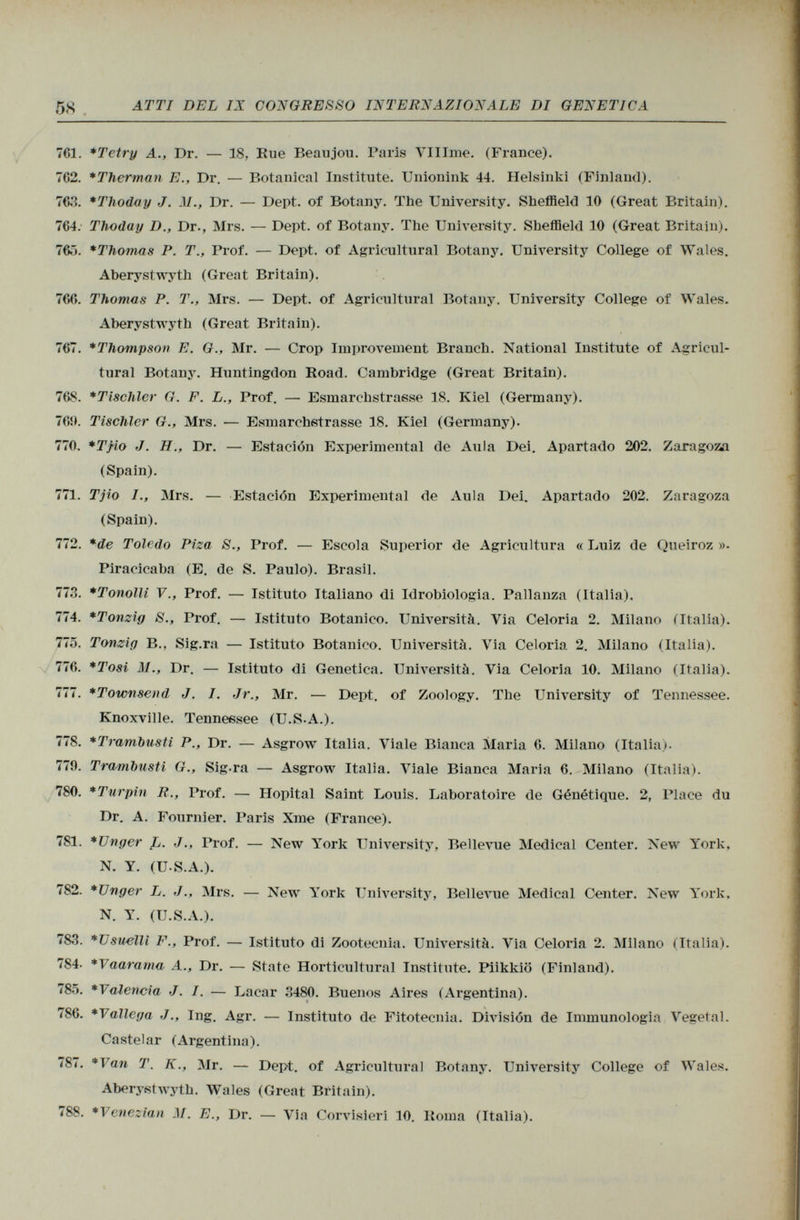 761. *Tetry A., Dr. — 18, Eue Beaujou. Paris VlIIme. (France). 7C2. *Therman E., Dr. — Botanical Institute. Unionink 44. Helsinki (Finland). 763. *Thoday J. .17., Dr. — Dept. of Botany. The University. Sheffield 10 (Great Britain). 764. Thoday D., Dr., Mrs. — Dept. of Botany. The University. Sheffield 10 (Great Britain). 765. *Thomas P. T., Prof. — Dept. of Agricultural Botany. University College of Wales. Aberystwyth (Great Britain). 766. Thomas P. T., Mrs. — Dept. of Agricultural Botany. University College of Wales. Aberystwyth (Great Britain). 767. *Thompson E. G., Mr. — Crop Improvement Branch. National Institute of Agricul tural Botany. Huntingdon Road. Cambridge (Great Britain). 768. *Tischler G. F. L., Prof. — Esmarchstrasse 18. Kiel (Germany). 769. Tischler G., Mrs. — Esmarchstrasse 18. Kiel (Germany). 770. *T/io J. H., Dr. — Estación Experimental de Aula Dei. Apartado 202. Zaragoza (Spain). 771. Tjio /., Mrs. — Estación Experimental de Aula Dei. Apartado 202. Zaragoza (Spain). 772. *de Toledo Piza S., Prof. — Escola Superior de Agricultura « Luiz de Queiroz »• Piracicaba (E. de S. Paulo). Brasil. 773. *Tonolli V., Prof. — Istituto Italiano di Idrobiologia. Pallanza (Italia). 774. *Tonzig S., Prof. — Istituto Botanico. Università. Via Celoria 2. Milano (Italia). 775. Tonzìg B., Sig.ra — Istituto Botanico. Università. Via Celoria 2. Milano (Italia). 776. *Tosi M., Dr. — Istituto di Genetica. Università. Via Celoria 10. Milano (Italia). 777. *Townsend J. I. Jr., Mr. — Dept. of Zoology. The University of Tennessee. Knoxville. Tennessee (U.S.A.). 778. *Tramhusti P., Dr. — Asgrow Italia. Viale Bianca Maria 6. Milano (Italia). 770. Trambusti G., Sigra — Asgrow Italia. Viale Bianca Maria 6. Milano (Italia). 780. *Turpin R., Prof. — Hôpital Saint Louis. Laboratoire de Génétique. 2, Place du Dr. A. Fournier. Paris Xme (France). 781. *Unger Jj. J Prof. — New York University, Bellevue Medicai Center. New York, N. Y. (U.S.A.). 782. *Unger L. J Mrs. — New York University, Bellevue Medicai Center. New York. N. Y. (U.S.A.). 783. *Usuellì F., Prof. — Istituto di Zootecnia. Università. Via Celoria 2. Milano (Italia). 784- *Vaaraina A., Dr. — State Horticultural Institute. Piikkiö (Finland). 785. *Valencia J. I. — Lacar 3480. Buenos Aires (Argentina). 786. *Vallega J., Ing. Agr. — Instituto de Fitotecnia. División de Immunologia Vegetal. Castelar (Argentina). 787. *Van T. K., Mr. — Dept. of Agricultural Botany. University College of Wales. Aberystwyth. Wales (Great Britain). 788. *Venezian M. E., Dr. — Via Corvisieri 10. Roma (Italia).