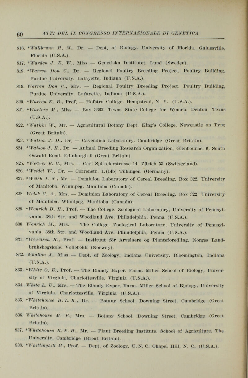 810. *Wallbnmn II. AI., Dr. — Dept. of Biology. University of Florida. Gainesville, Florida (U.S.A.). 817. *Warden J. E. W., Miss — Genetiska Institntet. Lund (Sweden). 818. * Warren Don C., Dr. — Regional Poultry Breeding Project. Poultry Building, Purdue University. Lafayette, Indiana (U.S.A.). 819. Warren Don C., Mrs. — Regional Poultry Breeding Project. Poultry Building, Purdue University. Lafayette, Indiana (U.S.A.). 820. *Warren K. B., Prof. — Hofstra College. Hempstead, N. Y. (U.S-A.). S21. *W art er s M., Miss — Box 3062. Texas State College for Women. Denton. Texas (U.S.A.). 822. *Watkin W., Mr. — Agricultural Botany Dept. King's College. Newcastle on Tyne (Great Britain). 823. *Watson J. D., Dr. — Cavendish Laboratory. Cambridge (Great Britain). 824. *Watson J. H., Dr. — Animal Breeding Research Organization. Glenbourne. 6, South Oswald Road. Edinburgh 9 (Great Britain). 82 .J. * Weaver E. C., Mrs. — Carl Spittelerstrasse 14. Zürich 53 (Switzerland). 820. *WeM i el W., Dr. — Correnstr. l.(14b) Tübingen (Germany). 827- *Welsh J. N., Mr. — Dominion Laboratory of Cereal Breeding. Box 322. University of Manitoba. Winnipeg, Manitoba (Canada). 828. Welsh G. A., Mrs. — Dominion Laboratory of Cereal Breeding. Box 322. University of Manitoba. Winnipeg, Manitoba (Canada). S29. *W enrich D. H., Prof. — The College. Zoological Laboratory, University of Pennsyl vania. 38th Str. and Woodland Ave. Philadelphia, Penna (U.S.A.). 830. Wcnrich M., Mrs. — The College. Zoological Laboratory, University of Pennsyl vania. 38th Str. and Woodland Ave. Philadelphia, Penna (U.S.A.). 831. *Wexelsen H., Prof. — Instituut for Arvelaere og Planteforedling. Norges Land- brukshogskole. Vollebekk (Norway). 832. Whallon J., Miss — Dept. of Zoology. Indiana University. Bloomington, Indiana (U.S.A.). 833. *White O. E., Prof. — The Blandy Exper. Farm. Miller School of Biology, Univer sity of Virginia. Charlottesville, Virginia (U.S.A.). 834. White L. U Mrs. — The Blandy Exper. Farm. Miller School of Biology, University of Virginia. Charlottesville, Virginia (U.S.A.). 835. *Whitelioiise H. L. K., Dr. — Botany School. Downing Street. Cambridge (Great Britain). 830. Whltehouse M. P., Mrs. — Botany School. Downing Street. Cambridge (Great Britain). 837. *Whitehouse R. N. H., Mr. — Plant Breeding Institute. School of Agriculture, The University. Cambridge (Great Britain). 838. *Whittmghill M„ Trof. — Dept. of Zoology. U. N. C. Chapel Hill, N. C. (U.S.A.).