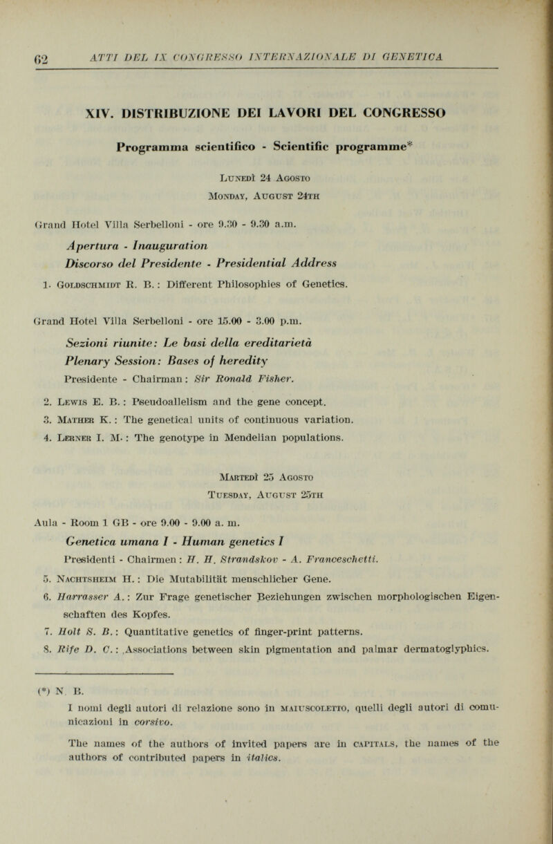 XIV. DISTRIBUZIONE DEI LAVORI DEL CONGRESSO Programma scientifico - Scientific programme* Lunedì 24 Agosto Monday, August 24th Grand Hotel Villa Serbelloni - ore 9.30 - 9.30 a.m. Apertura • Inauguration Discorso del Presidente - Presidential Address 1. Goldschmidt R. B . : Different Philosophies of Geneties. Grand Hotel Villa Serbelloni - ore 15.00 - 3.00 p.m. Sezioni riunite: Le basi della ereditarietà Plenary Session: Bases of heredity Presidente - Chairman : Sir Ronald Fisher. 2. Lewis E. B. : Pseudoallelism and the gene concept. 3. Mather K. : The genetical units of continuous variation. 4. Lerner I. M- : The genotype in Mendelian populations. Martedì 25 Agosto Tuesday, August 25th Aula - Room 1 GB - ore 9.00 - 9.00 a. m. Genetica umana I - Human genetics I Presidenti - Chairmen : H. H. Strandskov - A. Franceschetti. 5. Nachtsheim H. : Die Mutabilität menschlicher Gene. ß. Harrasser A. : Zur Frage genetischer Beziehungen zwischen morphologischen Eigen schaften des Kopfes. 7. Holt S. B. : Quantitative genetics of finger-print patterns. S. Rife D. C. : Associations between skin pigmentation and palmar dermatoglyphics. (*) N B. I nomi degli autori di relazione sono in maiuscoletto , quelli degli autori di comu nicazioni in corsivo. The names of the authors of invited papers are in capitals , the names of the authors of contributed papers in italics.