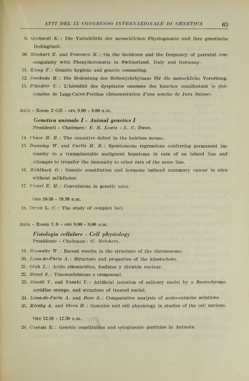 9. Gerhardt K. : Die Variabilität der menschlichen Physiognomie und ihre genetische Bedingtheit. 10. Hanhart E. and Fraccaro ili. : On the incidence and the frequency of parental con sanguinity with Phenylketonuria in Switzerland, Italy and Germany. 11. Kemp T. : Genetic hygiene and genetic counseling. 12. Siooboda H. : Die Bedeutung des Sieben jahrhytinus für die menschliche Vererbung, lo. Pfändler U. : L'hérédité des dysplasies osseuses des hanches manifestant le phé nomène de Legg-Calvé-Perthes (démonstration d'une souche de Jura Suisse)- Aula - Room 2 GB - ore 9.00 - 9.00 a.m. Genetica animale I - Animal genetics / Presidenti - Chairmen : E. B. Lewis - L. C. Dunn. 14. Chase H. B. : The causative defect in the hairless mouse. 15. Dunning TT. and Curtis M. R. : Spontaneous regressions conferring permanent im munity to a transplantable malignant hepatoma in rats of an inbred line and , attempts to transfer the immunity to other rats of the same line. 1C>. Mühlbock O.: Genetic constitution and hormone induced mammary cancer in mice without milkfactor. 17. Vicari E. ili. : Convulsions in genetic mice. Ore 10-30 - 10.30 a.m. IS. Dunn L. C. : The study of complex loci. Aula - Room 3 S - ore 9.00 - 9.00 a.m. Fisiologia cellulare - Cell physiology Presidente - Chairman : G. Melehers. 19. Bovanitz TV. : Recent results in the structure of the chromosome. 20. Lim-a^de-Faria A. : Structure and properties of the kinetochore. 21. Ol(ih L. : Acido ribonuclèico, fosfatos y división nuclear. 22. Ranzì S. : Timonucleistone e cromosomi. 23. Sinotô Y. and Yosaloi Y. : Artificial isolation of salivary nuclei by a fluorochrome, acridine orange, and structure of treated nuclei. 24. Lima~de-Faria A. and Bose S. : Comparative analysis of aceto-carmine solutions. 25. MirsJcy A. and Stem H. : Genetics and cell physiology in studies of the cell nucleus. Ore 12-30 - 12.30 a.m. 20. Caspari E. : Genetic constitution and cytoplasmic particles in Animals.