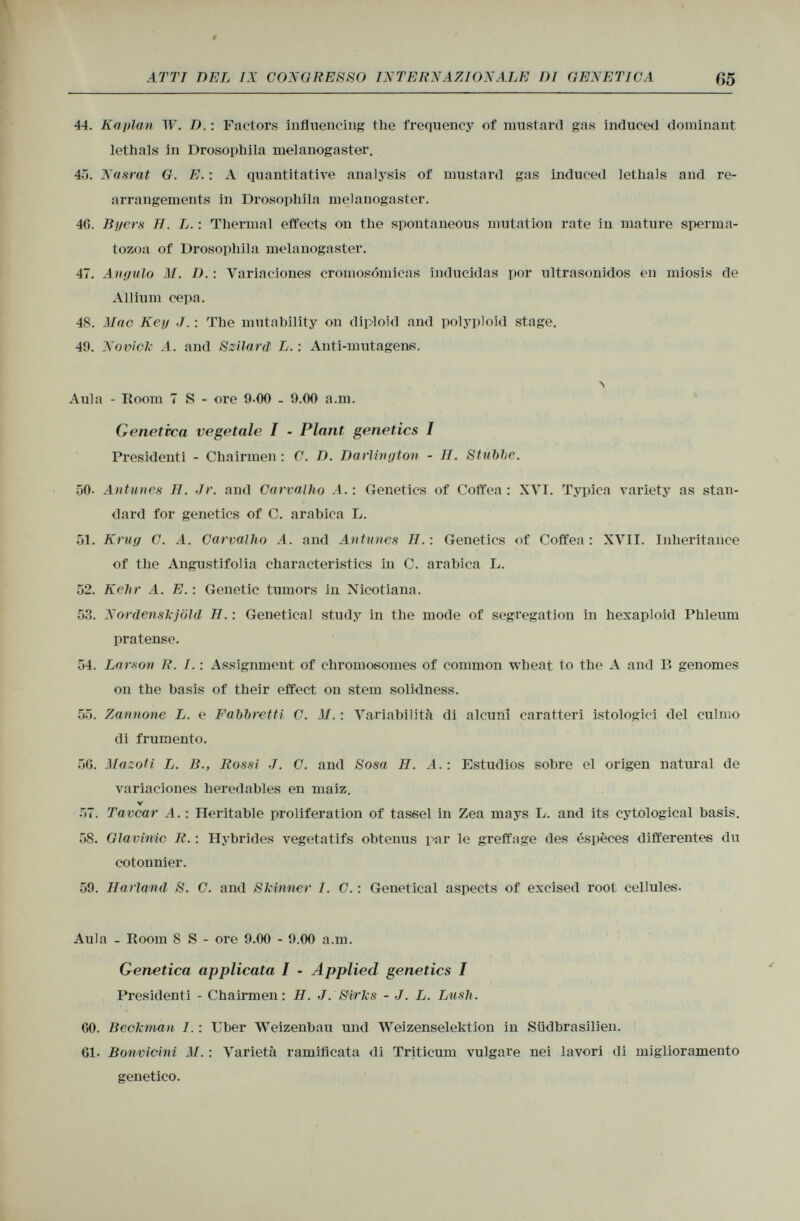 44. Kaplan W. D. : Factors influencing the frequency of mustard gas induced dominant lethals in Drosophila melanogaster. 45. Nasrat G. E. : A quantitative analysis of mustard gas induced lethals and re arrangements in Drosophila melanogaster. 40. Byers H. L. : Thermal effects on the spontaneous mutation rate in mature sperma tozoa of Drosophila melanogaster. 47. Angulo M. D. : Variaciones cromosómicas inducidas por ultrasonidos en miosis de Allium cepa. 48. Mac Keg J. : The mutability on diploid and polyploid stage. 49. Novick A. and Szilard L. : Anti-mutagen«. Aula - Room 7 S - ore 9-00 - 9.00 a.m. Genetica vegetale I - Plant genetics I Presidenti - Chairmen : C. D. Darlington - II. Stnbbe. 50- Antunes II. Jr. and Carvallio A.: Genetics of Coffea : XVI. Typica variety as stan dard for genetics of C. arabica L. 51. Krug C. A. Carvalho A. and Antunes II. : Genetics of Coffea : XVII. Inheritance of the Angustifolia characteristics in C. arabica L. 52. Kehr A. E.: Genetic tumors in Nicotiana. 53. Nordenskjöld II. : Genetical study in the mode of segregation in hexaploid Phleum pratense. 54. Larson R. I. : Assignment of chromosomes of common wheat to the A and B genomes on the basis of their effect on stem solidness. 55. Zannone L. e Fabbrctti C. M. : Variabilità di alcuni caratteri istologici del culmo di frumento. 50. Hazoti L. li., Rossi J. C. and Sosa H. A. : Estudios sobre el origen natural de variaciones heredables en maiz. V 57. Tavcar A. : Heritable proliferation of tassel in Zea mays L. and its cytological basis. 58. Glavinic R. : Hybrides végétatifs obtenus par le greffage des espèces différentes du cotonnier. 59. Harla/nd S. C. and Skinner I. C. : Genetical aspects of excised root cellules. Aula - Room 8 S - ore 9.00 - 9.00 a.m. Genetica applicata I - Applied genetics I Presidenti - Chairmen : H. J. Sirks - J. L. Lush. 00. Beokman 1. : Uber Weizenbau und Weizenselektion in Südbrasilien. 01. Bonvieini M. : Varietà ramificata di Triticum vulgare nei lavori di miglioramento genetico.