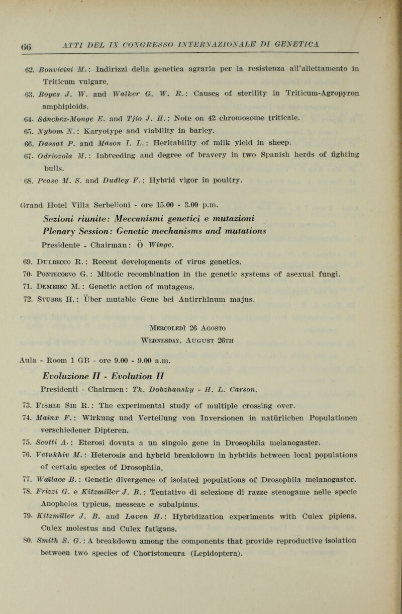 62. Bonvicini M. : Indirizzi della genetica agraria per la resistenza all'allettamento in Triticum vulgare. 63. Boyes J. W. and Walker G. W. R. : Causes of sterility in Triticum-Agropyron amphiploids. 64- Sdnchez-Honge E. and Tjio J. H. : Note on 42 chromosome triticale. 65. Nybom. N. : Karyotype and viability in barley. 66. Dassat P. and Mason I. L. : Heritability of milk yield in sheep. 67- Odriozola M. : Inbreeding and degree of bravery in two Spanish herds of fighting bulls. 68. Pease M. 8. and Dudley F. : Hybrid vigor in poultry. Grand Hotel Villa Serbelloni - ore 15.00 - 3.00 p.m. Sezioni riunite: Meccanismi genetici e mutazioni Plenary Session: Genetic mechanisms and mutations Presidente - Chairman : Ö Winge. 69. Dulbecco R. : Recent developments of virus genetics. TO- Pontecorvo G. : Mitotic recombination in the genetic systems of asexual fungi. 71. Demerec M. : Genetic action of mutagens. 72. Stubbe H. : Über mutable Gene bei Antirrhinum majus. Mercoledì 26 Agosto Wednesday, August 26th Aula - Room 1 GB - ore 9.00 - 9.00 a.m. Evoluzione II - Evolution II Presidenti - Chairmen : Th. Dobzhanslcy - II. L. Carson. 73. Fisher Sir R. : The experimental study of multiple crossing over. 74. MaAnx F. : Wirkung und Verteilung von Inversionen in natürlichen Populationen verschiedener Dipteren. 75. Scotti A■ : Eterosi dovuta a un singolo gene in Drosophila melanogaster. 76. Vetukhiv M. : Heterosis and hybrid breakdown in hybrids between local populations of certain species of Drosophila. 77. Waillace B. : Genetic divergence of isolated populations of Drosophila melanogaster. 78. Frizzi G. e Kitzmiller J. B. : Tentativo di selezione di razze stenogame nelle specie Anopheles typicus, messeae e subalpinus. 79- Kitzmìller J. B. and Laven H. : Hybridization experiments with Culex pipiens, Culex molestus and Culex fatigans. SO. Smith S. G. : A breakdown among the components that provide reproductive isolation between two species of Choristoneura (Lepidoptera).