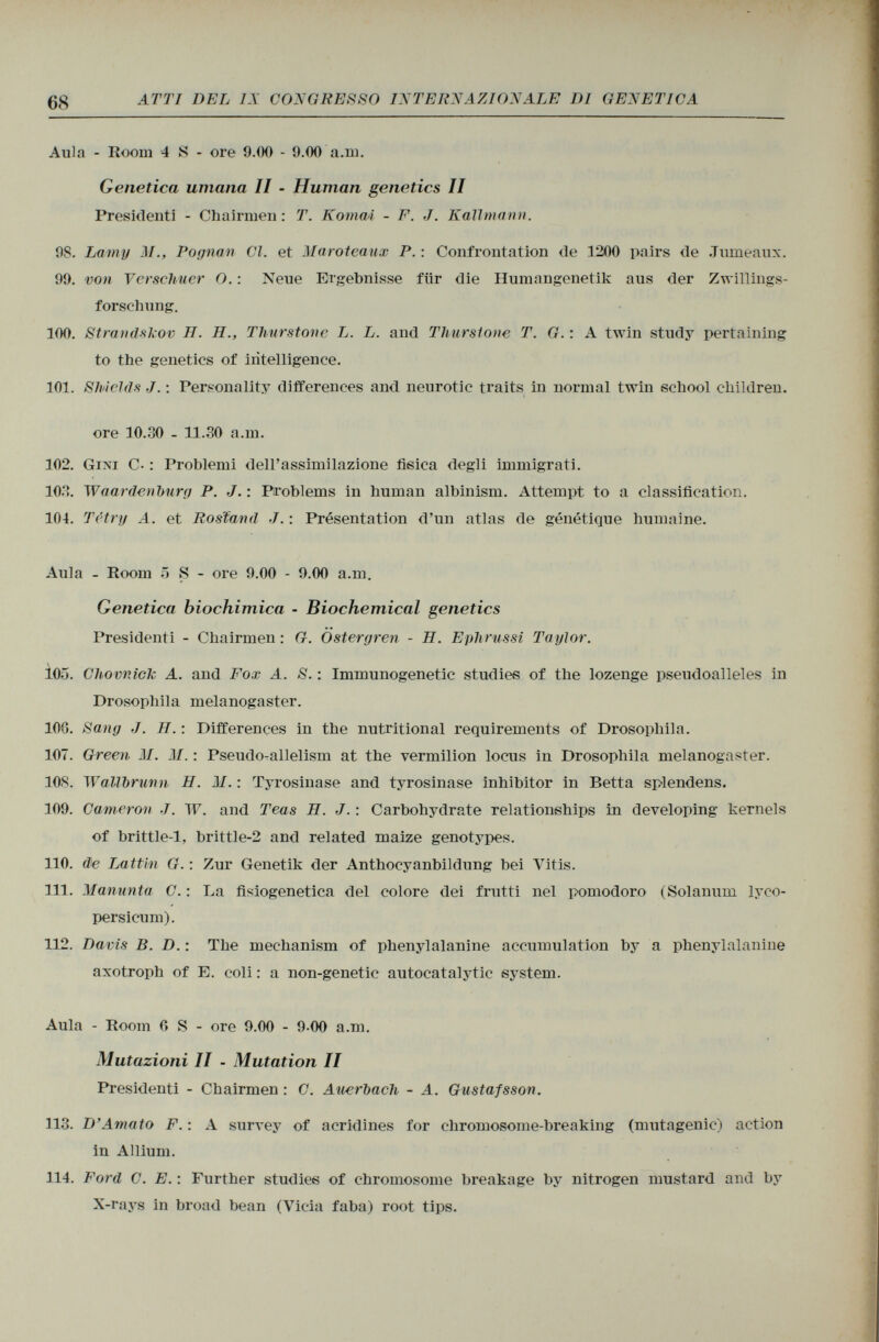 Aula - Room 4 S - ore 9.00 - 9.00 a.m. Genetica umana II - Human genetics II Presidenti - Chairmen : T. KomaÁ - F. J. Kallmann. 98. Lainy M., Pognan Cl. et Maroteaux P. : Confrontation de 1200 pairs de Jumeaux. 99. von Verscliuer O. : Neue Ergebnisse für die Humangenetik aus der Zwillings forschung. 100. Strandskov H. H., Thurstone L. L. and Thurstone T. G. : A twin study pertaining to the genetics of intelligence. 101. Shields J . : Personality differences and neurotic traits in normal twin school children. ore 10.30 - 11.30 a.m. 102. Gini C- : Problemi dell'assimilazione fisica degli immigrati. 103. Waardcnburg P. J. : Problems in human albinism. Attempt to a classification. 104. Té try A. et Rostand J. : Présentation d'un atlas de génétique humaine. Aula - Room 5 S - ore 9.00 - 9.00 a.m. Genetica biochimica • Biochemical genetics Presidenti - Chairmen : G. Östergren - H. Ephrussi Taylor. 105. Chovniclc A. and Fox A. S. : Immunogenetic studies of the lozenge pseudoalleles in Drosophila melanogaster. 100. Sang J. H. : Differences in the nutritional requirements of Drosophila. 107. Green If. 31. : Pseudo-allelism at the vermilion locus in Drosophila melanogaster. 108. Wallbrunn H. M. : Tyrosinase and tyrosinase inhibitor in Betta splendens. 109. Cameron J. W. and Teas H. J. : Carbohydrate relationships in developing kernels of brittle-1, brittle-2 and related maize genotypes. 110. de Lattin G. : Zur Genetik der Anthocyanbildung bei Yitis. 111. Manunta C. : La fisiogenetica del colore dei frutti nel pomodoro (Solanum lyco- persicum). 112. Davis B. D. : The mechanism of phenylalanine accumulation by a phenylalanine axotroph of E. coli : a non-genetic autocatalytic system. Aula - Room 0 S - ore 9.00 - 9-00 a.m. Mutazioni II - Mutation II Presidenti - Chairmen : C. Auerbach - A. Gustafsson. 113. D'Amato F. : A survey of acridines for chromosome-breaking (mutagenic) action in Allium. 114. Ford C. E. : Further studies of chromosome breakage by nitrogen mustard and by X-rays in broad bean (Vicia faba) root tips.