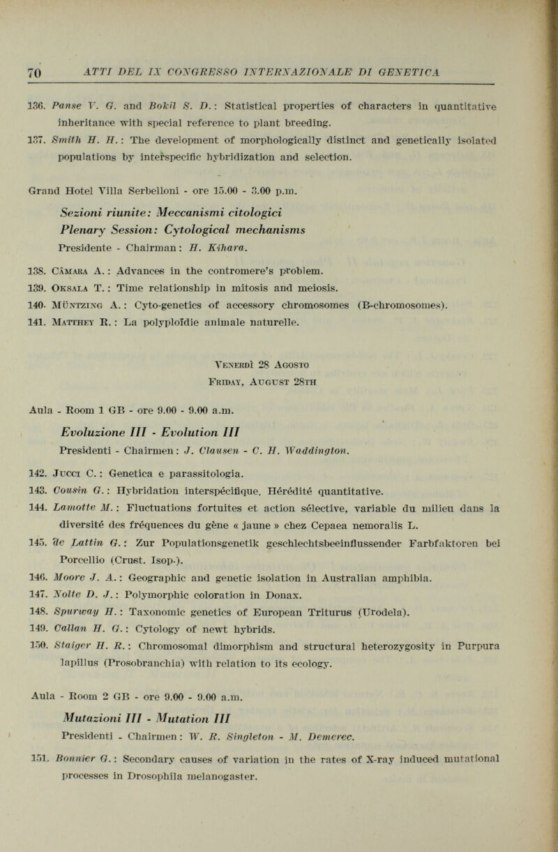 136. Panse V. G. and Bokil S. D. : Statistical properties of characters in quantitative inheritance with special reference to plant breeding. 137. Smith H. H. : The development of morphologically distinct and genetically isolated populations by interspecific hybridization and selection. Grand Hotel Villa Serbelloni - ore 15.00 - 3.00 p.m. Sezioni riunite: Meccanismi citologici Plenary Session: Cytological mechanisms Presidente - Chairman : H. Kihara. 138. Cámara A. : Advance« in the contromere's problem. 139. Oksala T. : Time relationship in mitosis and meiosis. 140- Müntzing A. : Cyto-genetics of accessory chromosomes (B -chromosomes). 141. Matthey R. : La Polyploidie animale naturelle. Venerdì 28 Agosto Friday, August 28th Aula - Room 1 GB - ore 9.00 - 9.00 a.m. Evoluzione III - Evolution III Presidenti - Chairmen : J. Clausen - C. H. Waddington. 142. Jucci C. : Genetica e parassitologia. 143. Cousin G. : Hybridation interspécifique. Hérédité quantitative. 144. Lamotte M. : Fluctuations fortuites et action sélective, variable du milieu dans la diversité des fréquences du gène « jaune » chez Cepaea nemoralis L. 145. de Lattin G. : Zur Populationsgenetik geschlechtsbeeinflussender Farbfaktoren bei Porcellio (Cruet. Isop.). 140. Moore J. A. : Geographie and genetic isolation in Australian amphibia. 147. Nolte D. J. : Polymorphic coloration in Donax. 148. Spurway H. : Taxonomic genetics of European Triturus (Urodela). 149. Callan H. G. : Cytology of newt hybrids. 150. Staiger H. R. : Chromosomal dimorphism and structural heterozygosity in Purpura lapillus (Prosobranchia) with relation to its ecology. Aula - Room 2 GB - ore 9.00 - 9.00 a.m. Mutazioni III - Mutation III Presidenti - Chairmen : W. R. Singleton - M. Demerec. 151. Bonnier G. : Secondary causes of variation in the rates of X-ray induced mutational processes in Drosophila melanogaster.