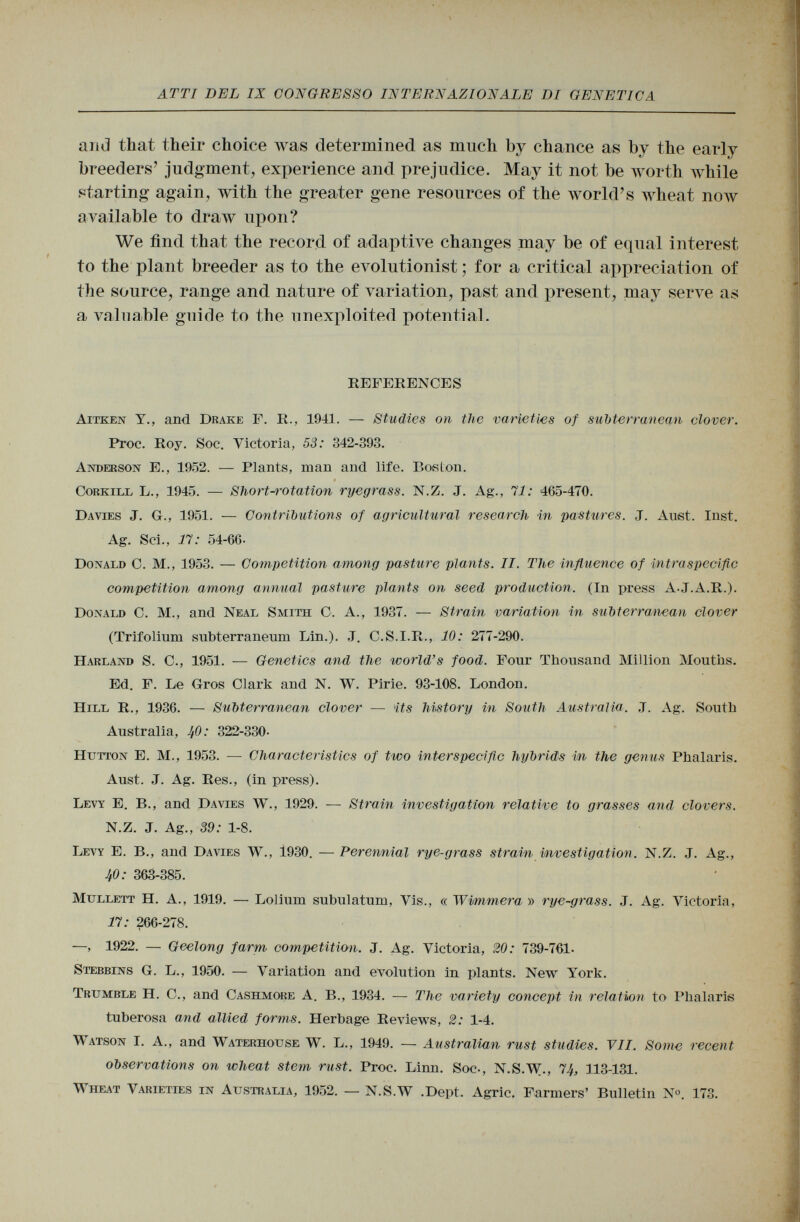 ai id that their choice was determined as much by chance as by the ear]y breeders' judgment, experience and prejudice. May it not be worth while starting again, with the greater gene resources of the world's wheat now available to draw upon? We find that the record of adaptive changes may be of equal interest to the plant breeder as to the evolutionist ; for a critical appreciation of the source, range and nature of variation, past and present, may serve as a valuable guide to the unexploited potential. REFERENCES Aitken Y., and Drake F. R., 1941. — Studies on the varieties of subterranean clover. Proc. Roy. Soc. Victoria, 53: 342-393. Anderson E., 1952. — Plants, man and life. Boston. Corkill L., 1945. — Short-rotation ryegrass. N .Z. J. Ag., 71: 465-470. Davies J. G., 1951. — Contributions of agricultural research in pastures. J. Aust. Inst. Ag. Sci., 17: 54-60. Donald C. M., 1953. — Competition among pasture plants. II. The influence of intra specific competition among annual pasture plants on seed production. (In press AJ.A .R.). Donald C. M., and Neal Smith C. A., 1937. — Strain variation in subterranean clover (Trifolium subterraneum Lin.). J. C.S.I.R., 10: 277-290. Harland S. C., 1951. — Genetics and the world's food. Four Thousand Million Mouths. Ed. F. Le Gros Clark and N. W. Pirie. 93-108. London. Hill R., 1936. — Subterranean clover — its history in South Australia. J. Ag. South Australia, 40: 322-330- Hutton E. M., 1953. — Characteristics of two interspecific hybrids i<n the genus Phalaris. Aust. J. Ag. Res., (in press). Levy E. B., and Davies W., 1929. — Strain investigation relative to grasses and clovers. N.Z. J. Ag., 89: 1 -8. Levy E. B., and Davies W., 1930. — Perennial rye-grass strain investigation. N.Z. J. Ag., 40 : 363-385. Mullett H. A., 1919. — Lolium subulatum, Vis., « ~Wimmera » rye-grass. J. Ag. Victoria, 17 : 266-278. —, 1922. — Geelong farm competition. J. Ag. Victoria, 20: 739-761- Stebbins G. L., 1950. — Variation and evolution in plants. New York. Trumble H. C., and Cashmore A. B., 1934. — The variety concept in relation to Phalaris tuberosa and allied forms. Herbage Reviews, 2: 1-4. Watson I. A., and Waterhouse W. L., 1949. — Australian rust studies. VII. Some recent observations on wheat stem rust. Proc. Linn. Soc-, N.S.W., 74, 113-131. Wheat Varieties in Australia, 1952. — N.S .W .Dept. Agrie. Farmers' Bulletin N«. 173.