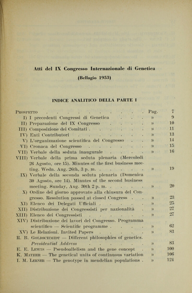 Atti del IX Congresso Internazionale di (Bellagio 1953) Genetica INDICE ANALITICO DELLA PARTE I Prospetto I) I precedenti Congressi di Genetica II) Preparazione del IX Congresso III) Composizione dei Comitati , IV) Enti Contributori .... V) L'organizzazione scientifica del Congresso VI) Cronaca del Congresso .... VII) V erbale della seduta inaugurale Vili) Verbale della prima seduta plenaria (Mercoledì 26 Agosto, ore 15). Minutes of the first business mee ting. Wedn. Aug. 26th, 3 p. m. ..... IX) Verbale della seconda seduta plenaria (Domenica 30 Agosto, ore 14). Minutes of the second business meeting. Sunday, Aug. 30th 2 p. m X) Ordine del giorno approvato alla chiusura del Con gresso. Resolution passed at closed Congress . XI) Elenco dei Delegati Ufficiali XII) Distribuzione dei Congressisti per nazionalità XIII) Elenco dei Congressisti XIV) Distribuzione dei lavori del Congresso. Programma scientifico — Scientific programme .... XV) Le Relazioni. Invited Papers ..... R. I». GoldschmidT — Different philosophies of genetics. Presidential Address ...... E. E. Lewis — Pseudoallelism and the gene concept Iv. Mather — The genetical units of continuous variation I. M. Lerner — The genotype in mendelian populations . Pag. )) » » » » » )) » » )) » )) » )) » » » » » i 0 10 11 13 11 15 16 19 20 23 27 27 62 83 83 100 106