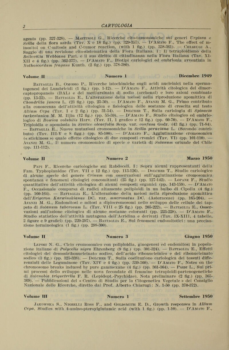 agents (pp. 327-328). — Martinoli G., Ricerche cito-tassonomiche sui generi TJrginea e Scilla della flora sarda (Tav. X e 18 fig.) (pp. 329-357). — D'Amato F., The effect of m- inositol on C -mitosis and C -tumor reaction, (with 1 fig.) (pp. 358-361). — Chiarugi A., Saggio di una revisione cito-sistematica della Flora Italiana. I : Il tetraploidisnio della Bellevalia Webbìana Pari, e il suo diritto di cittadinanza nella Flora Italiana (Tav. XI- XII e 4 fig.) (pp. 362-377). — D'Amato F., Biotipi cariologiei ed embrionia avventizia in Nothoscordum fragans Kunth. (2 fig.) (pp. 378-380). Volume II Numero 1 Dicembre 1949 Basaglia B., Omodeo P., Ricerche istochimiche sugli acidi nucleinici nella sperrna- togenesi dei Lumbricidi (1 fig.) (pp. 1-12). — D'Amato F., Attività citologica del dimer- captopropanolo (lìAB) e del metilarsinato di sodio (arrhenal) e loro azioni combinate (pp. 13-22). — Battaglia E., L'alterazione della, meiosi nella riproduzione apomittica di Chondrilla juncea L. (23 fig.) (pp. 23-30). — D'Amato F., Avanzi M. G., Primo contributo alla conoscenza dell'attività citologica e fisiologica delle sostanze di crescita sul testo Allium Cepa (Tav. I e 2 fig.) (pp. 31-54). — Dolcher T., Sulla cariologia di Spinacia turkestanica M. M. Iljin (12 fig.) (pp. 55-59). — D'Amato F., Studio citologico ed embrio logico di Bowiea volubilis Harv. (Tav. II, 1 grafico e 12 fig.) (pp. 60-70). — D'Amato F., Triploidia e apomissia in StaUce oleaefolia Scop. var. confusa Godr. (43 fig.) (pp. 71-84). — Battaglia E., Nuove mutazioni cromosomiche in Scilla peruviana L. (Secondo contri buto) (Tav. III-V e 8 figg.) (pp. 85-100). — D'Amato F., Agglutinazione cromosomica (« stickiness ») quale effetto citologico di due composti cromici (Tav. VI) (pp. 101 -110). — Avanzi M. G., Il numero cromosomico di specie e varietà di Solanum oriunde (lei Chile (pp. 111-112). Volume II Numero 2 Marzo 1950 Papi F., Ricerche cariologiche sui Rabdoceli. I : Sopra alcuni rappresentanti della Fam. Typhoplanidae (Tav. VII e 12 fig.) (pp. 113-126). — Dolciier T., Studio cariologico (li alcune si>ecie del genere Crinum con osservazioni sull'agglutinazione cromosomica spontanea e fenomeni citologici concomitanti (25 fig.) (pp. 127-142). — Lopane F., Studio quantitativo dell'attività citologica di alcuni composti organici (pp. 143-159). — D'Amato F., Occasionale comparsa di radici altamente poliploidi in un bulbo di Cipolla (4 fig.) (pp. 160-164). — Battaglia E., L'alterazione della meiosi nella riproduzione apomittica (\e\VErigeron Karwinskianus DC. var. mucronatus DC. (Asteraceae) (pp. 165-204). — Avanzi M. G., Endomitosi e mitosi a diplocromosomi nello sviluppo delle cellule del tap peto di Solanum tuberosum L. (Tav. Vili e 25 fig.) (pp. 205-222). — Battaglia E., Osser vazioni sull'azione citologica di alcune sostanze coloranti (pp. 223-228). — D'Amato F., Studio statistico dell'attività mutagena dell'Acridina e derivati (Tav. IX-XIII, 4 tabelle, 2 figure e 9 grafici) (pp. 229-297). — Battaglia E., Sui fenomeni endomitotici : una precisa zione terminologica (1 fig.) (pp. 298-300). Volume II Numero 3 Giugno 1950 Lepori N. G., Ciclo cromosomico con poliploidia, ginogenesi ed endomitosi in popola zione italiane di Polycelis nigra Ehrenberg (9 fig.) (pp. 301-324). — Battaglia E., Effetti citologici del desossiribonucleinato sodico, dell'acido ribonucleinico e del ribonucleinato sodico (3 fig.) (pp. 325-338). — Dolcher T., Sulla costituzione cariologica dei tessuti diffe renziati delle Leguminose (Tav. XIV e 4 fig.) (pp. 339-360). — D'Amato F., Notes on the chromosome breaks induced by pure gammexane (4 fig.) (pp. 361-364). — Pardi L., Sui pri mi processi dello sviluppo nelle uova fecondate di femmine tetraploidi-partenogenetiehe di Solenobia triquetrella F. R. (Lepidopt.-Psychidae). Nota preliminare (2 fig.) (pp. 365- 369). — Pubblicazioni del « Centro di Studio per la Citogenetica Vegetale » del Consiglio Nazionale delle Ricerche, diretto dal Prof. Alberto Chiarugi : N. 1-50 (pp. 370-372). Volume III Numero 1 Settembre 1950 Jakowska S., Nigrelli Ross F., and Goldsmith E. D., Growth responses in Allium Cepa. Studies with 4-amino-pteroylglutamic acid (with 1 tig.) (pp. 1-10). — D'Amato F.,