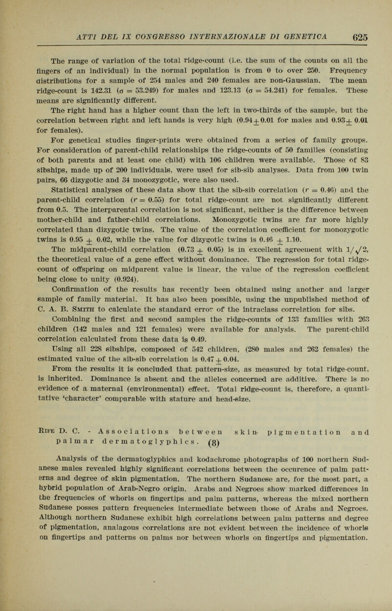 The range of variation of the total ridge-count (i.e. the sum of the counts on all the fingers of an individual) in the normal population is from 0 to over 250. Frequency distributions for a sample of 254 males and 240 females are non-Gaussian. The mean ridge-count is 142.31 (o = 53.249) for males and 123.13 (0 = 54.241) for females. These means are significantly different. The right hand has a higher count than the left in two-thirds of the sample, but the correlation between right and left hands is very high (0.94 + 0.01 for males and 0.93+ 0.01 for females). For genetical studies finger-prints were obtained from a series of family groups. For consideration of parent-child relationships the ridge-counts of 50 families (consisting of both parents and at least one child) with 106 children were available. Those of 83 sibships, made up of 200 individuals, were used for sib-sib analyses. Data from 100 twin pairs, 66 dizygotic and 34 monozygotic, were also used. Statistical analyses of these data show that the sib-sib correlation (r = 0.40) and the parent-child correlation (r = 0.55) for total ridge-count are not significantly different from 0.5. The interparental correlation is not significant, neither is the difference between mother-child and father-child correlations. Monozygotic twins are far more highly correlated than dizygotic twins. The value of the correlation coefficient for monozygotic twins is 0.95 + 0.02, while the value for dizygotic twins is 0.46 + 1.10. The midparent-child correlation (0.73 + 0.05) is in excellent agreement with 1/^/2, the theoretical value of a gene effect without dominance. The regression for total ridge- count of offspring on midparent value is linear, the value of the regression coefficient being close to unity (0.924). Confirmation of the results has recently been obtained using another and larger sample of family material. It has also been possible, using the unpublished method of C. A. B. Smith to calculate the standard error of the intraclass con-elation for sibs. Combining the first and second samples the ridge-counts of 133 families with 263 children (142 males and 121 females) were available for analysis. The parent-child correlation calculated from these data is 0.49. Using all 228 sibships, composed of 542 children, (280 males and 262 females) the estimated value of the sib-sib correlation is 0.47 + 0.04. From the results it is concluded that, pattern-size, as measured by total ridge-count, is inherited. Dominance is absent and the alleles concerned are additive. There is no evidence of a maternal (environmental) effect. Total ridge-count is, therefore, a quanti tative 'character' compii rabie with stature and head-size. Rife D. C. - Associations between skin- pigmentation and palmar dermatoglyphics. (8) Analysis of the dermatoglyphics and kodachrome photographs of 100 northern Sud anese males revealed highly significant correlations between the occurence of palm patt erns and degree of skin pigmentation. The northern Sudanese are, for the most, part, a hybrid population of Arab-Negro origin. Arabs and Negroes show marked differences in the frequencies of whorls on fingertips and palm patterns, whereas the mixed northern Sudanese posses pattern frequencies intermediate between those of Arabs and Negroes. Although northern Sudanese exhibit high correlations between palm patterns and degree of pigmentation, analagous correlations are not evident between the incidence of whorls on fingertips and patterns on palms nor between whorls on fingertips and pigmentation.