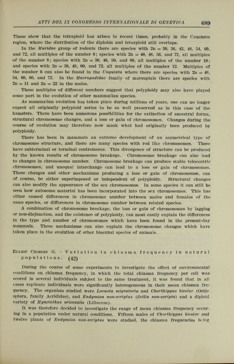 These show that the tetraploid has arisen in recent times, probably in the Caucasus region, where the distribution of the diploids and tetarploid still overlaps. In the Muridae group of rodents there are species with 2n = 30, 36, 42, 48, 54, 60, and 72, all multiples of the number 6; species with 2n = 40, 48, 56, and 72, all multiples of the number 8; species with 2n = 30, 40, 50, and 60, all multiples of the number 10; and species with 2n = 36, 48, 60, and 72, all multiples of the number 12. Multiples of the number 6 can also be found in the Ungulata where there are species with 2n = 48, 54, 60, 66, and 72. In the Macropodidae family of marsupials there are species with 2n = 11 and 2n = 22 in the males. These multiples of different numbers suggest that polyploidy may also have played some part in the evolution of other mammalian species. As mammalian evolution has taken place during millions of years, one can no longer expect all originally polyploid series to be so well preserved as in this case of the hamsters. There have been numerous possibilities for the extinction of ancestral forms, structural chromosome changes, and a loss or gain of chromosomes. Changes during the course of evolution may therefore now mask what had originally been produced by polyploidy. There has been in mammals an extreme development of an asymetrical type of chromosome structure, and there are many species with rod like chromosomes. These have subterminal or terminal centromeres. This divergence of structure can be produced by the known results of chromosome breakage. Chromosome breakage can also lead to changes in chromosome number. Chromosome breakage can produce stable telocentric chromosomes, and unequal interchange can lead to a loss or gain of chromosomes. These changes and other mechanisms producing a loss or gain of chromosomes, can of course, be either superimposed or independent of polyploidy. Structural changes can also modify the appearance of the sex chromosomes. In some species it can still be seen how autosome material has been incorporated into the sex chromosomes. This has either caused differences in chromosome number between males and females of the same species, or differences in chromosome number between related species. A combination of chromosome breakage, the loss or gain of chromosomes by lagging or non-disjunction, and the existence of polyploidy, can most easily explain the differences in the type and number of chromosomes which have been found in the present-day mammals. These mechanisms can also explain the chromosome changes which have taken place in the evolution of other bisexual species of animals. Elliot Charles G. - Variation in chiasma frequency in natural populations. (42) During the course of some experiments to investigate the effect of environmental conditions on chiasma frequency, in which the total chiasma frequency per cell was scored in several individuals subject to the same treatment, it was found that in all cases replicate individuals were significantly heterogeneous in their mean chiasma fre quency. The organism studied were Locusta migratoria, and Chorthippus bicolor (Ortli- optera, family Acrididae), and Endymion non-scriptus (Scilla non-scripta) and a diploid variety of Hyacinthus orientants (Liliaceae). It was therefore decided to investigate the range of mean chiasma frequency occur- ing in a population under natural conditions. Fifteen males of Chorthippus bicolor and twelve plants of Endymion non-scriptus were studied, the chiasma frequencies being