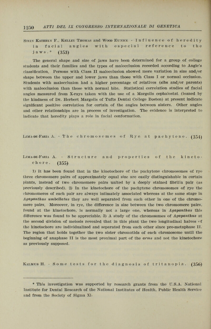 ]250 atti del ix congresso internazionale di genetica Stein Kathrin F., Kelley Thomas and Wood Eunice - Influence of heredity in facial angles with especial reference to the jaws.* (353) The genera] shape and size of jaws have been determined for a group of college students and their families and the types of malocclusion recorded according to Angle's classification. Persons with Class II malocclusion showed more variation in size and/or shape between the upper and lower jaws than those with Class I or normal occlusion. Students with malocclusion had a higher percentage of relatives (sibs and/or parents) with malocclusion than those with normal bite. Statistical correlation studies of facial angles measured from X-rays taken with the use of a Margolis cephalostat. (loaned by the kindness of Dr. Herbert Margolis of Tufts Dental College Boston) at present indicate significant positive correlation for certain of the angles between sisters. Other angles and other relationships are in process of investigation. The evidence is interpreted to indicate that heredity plays a role in facial conformation. Lima-de-Faria A. -The chromosomes of It y e at pachytene. (354) Lima-de-Faria A. - Structure and properties of the kineto- chore. (355) 1) It has been found that in the kinetocliore of the pachytene chromosomes of rye three chromomere pairs of approximately equal size are easily distinguishable in certain plants, instead of two chromomere pairs uniteti by a deeply stained fibrilla pair (as previously described). 2) In the kinetochore of the pachytene chromosomes of rye the ehromomeres of each pair are always intimately associated whereas at the same stage in Agapantlius umbella tits they are well separated from each other in one of the chromo mere pairs. Moreover, in rye, the difference in size between the two chromomere pairs, found at the kinetochore, is normally not a large one, whereas in Agapantlius this difference was found to be appreciable. 3) A study of the chromosomes of Agapantlius at the second division of meiosis revealed that in this plant the two longitudinal halves <>t the kinetochore are individualized and separated from each other since pro-metaphase II. The region that holds together the two sister chromatids of each chromosome until the beginning of anaphase II is the most proximal part of the arms and not the kinetochore as previously supposed. Kalmus H. - Some tests for the diagnosis of tritanopia. (356) * This investigation was supported by research grants from the U.S.A. National Institute for Dental Research of the National Institutes of Health, Public Health Service and from the Society of Sigma Xi.