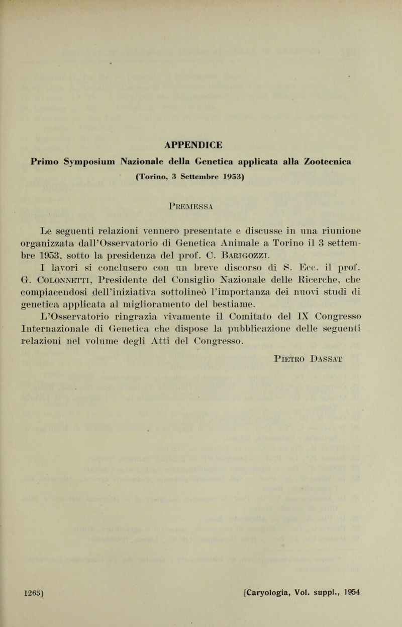 APPENDICE Primo Symposium Nazionale della Genetica applicata alla Zootecnica (Torino, 3 Settembre 1953) Premessa Le seguenti relazioni vennero presentate e discusse in ima riunione organizzata dall'Osservatorio di Genetica Animale a Torino il 3 settem bre 1953, sotto la presidenza del prof. C. Barigozzi. I lavori si conclusero con un breve discorso di Ecc. il prof. G. Colonnetta Presidente del Consiglio Nazionale delle Ricerche, che compiacendosi dell'iniziativa sottolineò l'importanza dei nuovi studi di genetica applicata al miglioramento del bestiame. L'Osservatorio ringrazia vivamente il Comitato del IX Congresso Internazionale di Genetica che dispose la pubblicazione delle seguenti relazioni nel volume degli Atti del Congresso. Pietro Dassat 1265] [Caryologia, Voi. suppl., 1954