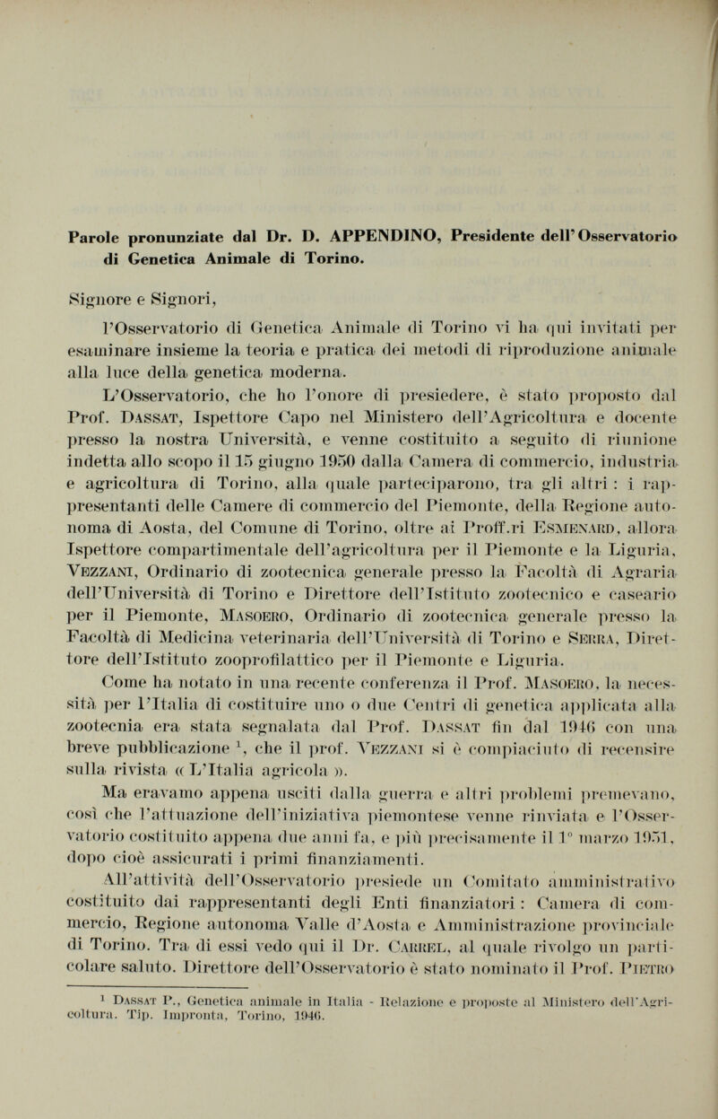 Parole pronunziate dal Dr. D. APPENDINO, Presidente dell'Osservatorio di Genetica Animale di Torino. Signore e Signori, l'Osservatorio di Genetica Animale di Torino vi ha qui invitati per esaminare insieme la teoria e pratica dei metodi di riproduzione animale alla iuce della genetica moderna. L'Osservatorio, che ho l'onore di presiedere, è stato proposto dal Prof. Dassat , Ispettore Capo nel Ministero dell'Agricoltura e docente presso la nostra Università, e venne costituito a seguito di riunione indetta allo scopo il 15 giugno 1950 dalla Camera di commercio, industria e agricoltura di Torino, alla quale parteciparono, tra gli altri : i rap presentanti delle Camere di commercio del Piemonte, della Regione auto noma di Aosta, del Comune di Torino, oltre ai Proff.ri Esmenard , allora Ispettore compartimentale dell'agricoltura per il Piemonte e la Liguria, Yrzzani , Ordinario di zootecnica generale presso la Facoltà di Agraria dell'Università di Torino e Direttore dell'Istituto zootecnico e caseario per il Piemonte, Masoero , Ordinario di zootecnica generale presso la Facoltà di Medicina veterinaria dell'Università di Torino e Serra , Diret tore dell'Istituto zooprofilattico per il Piemonte e Liguria. Come ha notato in una recente conferenza il Prof. Masoero , la neces sità per l'Italia di costituire uno o due Centri di genetica applicata alla zootecnia era stata segnalata dal Prof. Dassat fin dal 1946 con una breve pubblicazione 1 , che il prof. Vezzani si è compiaciuto di recensire sulla rivista (( L'Italia agricola ». Ma eravamo appena usciti dalla guerra e altri problemi premevano, così che l'attuazione dell'iniziativa piemontese venne rinviata e l'Osser vatorio costituito appena due anni fa, e più precisamente il I o marzo 1951, dopo cioè assicurati i primi finanziamenti. All'attività dell'Osservatorio presiede un Comitato amministrativo costituito dai rappresentanti degli Enti finanziatori : Camera di com mercio, Regione autonoma Valle d'Aosta e Amministrazione provinciale di Torino. Tra di essi vedo qui il Dr. Carrel , al quale rivolgo un parti colare saluto. Direttore dell'Osservatorio è stato nominato il Prof. Pietro 1 Dassat P., Genetica animale in Italia - Relazione e proposte al Ministero dell'Agri coltura. Tip. Impronta, Torino, 1ÍM(>.