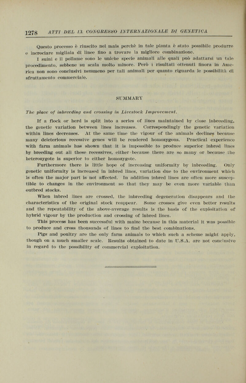 Questo processo è riuscito nel mais perchè in tale pianta è stato possibile produrre e incrociare migliaia di linee fino a trovare la migliore combinazione. I suini e il pollame sono le uniche specie animali alle quali può adattarsi un tale procedimento, sebbene su scala molto minore. Però i risultati ottenuti finora in Ame rica non sono conclusivi nemmeno per tali animali per quanto riguarda le possibilità di sfruttamento commerciale. SUMMARY The place of inbreeding and crossing in Livestock Improvement. If a flock 01* herd is split into a series of lines maintained by close inbreeding, the genetic variation between lines increases. Correspondingly the genetic variation within lines decreases. At the same time the vigour of the animals declines because many deleterious recessive genes will be rendered homozygous. Practical experience with farm animals has shown that it is impossible to produce superior inbred lines by breeding out all these récessives, either because there are so many or because the heterozygote is superior to either homozygote. Furthermore there is little hope of increasing uniformity by inbreeding. Only genetic uniformity is increased in inbred lines, variation due to the environment which is often the major part is not affected. In addition inbred lines are often more suscep tible to changes in the environment so that they may be even more variable than outbred stocks. When inbred lines are cross«!, the inbreeding degeneration disappears and the characteristics of the original stock reappear. Some crosses give even better results and the repeatability of the above-average results is the basis of the exploitation of hybrid vigour by the production and crossing of inbred lines. This process has been successful with maize because in this material it was possible to produce and cross thousands of lines to find the best combinations. Pigs and poultry are the only farm animals to which such a scheme might apply, though on a much smaller scale. Results obtained to date in U.S.A. are not conclusive in regard to the possibility of commercial exploitation.