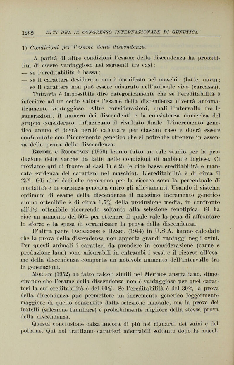 1) Condizioni per l'esame della discendenza. A parità di altre condizioni Tesarne della discendenza ha probabi lità di essere vantaggioso nei seguenti tre casi : — se l'ereditabilità è bassa ; — se il carattere desiderato non è manifesto nel maschio (latte, nova) ; — se il carattere non può essere misurato nell'animale vivo (carcassa). Tuttavia è impossibile dire categoricamente che se l'ereditabilità è inferiore ad un certo valore l'esame della discendenza diverrà automa ticamente vantaggioso. Altre considerazioni, quali l'intervallo tra le ¿renerazioni, il numero dei discendenti e la consistenza numerica del gruppo considerato, influenzano il risultato finale. L 'incremento gene tico annuo si dovrà perciò calcolare per ciascun caso e dovrà essere confrontato con l'incremento genetico che si potrebbe ottenere in assen za della prova della discendenza. Rendel e Robertson (1950) hanno fatto un tale studio per la pro duzione delle vacche da latte nelle condizioni di ambiente inglese. Ci troviamo qui di fronte ai casi 1) e 2) (e cioè bassa ereditabilità e man cata. evidenza del carattere nel maschio). L 'ereditabilità è di circa il 25%. Gli altri dati che occorrono per la ricerca sono la percentuale di mortalità e la varianza genetica entro gli allevamenti. Usando il sistema optimum di esame della discendenza il massimo incremento genetico annuo ottenibile è di circa 1,5% della produzione media, in confronto all'I % ottenibile ricorrendo soltanto alla selezione fenotipica. Si ha cioè un aumento del 50% per ottenere il quale vale la pena di affrontare lo sforzo e la spesa di organizzare la prova della discendenza. D 'altra parte Dickerson e Hazel (1944) in U.S.A. hanno calcolato che la prova della discendenza non apporta grandi vantaggi negli ovini. Per questi animali i caratteri da prendere in considerazione (carne e produzione lana) sono misurabili in entrambi i sessi e il ricorso air esa me della discendenza comporta un notevole aumento dell'intervallo tra le generazioni. Morley (1952) ha fatto calcoli simili nel Merinos australiano, dimo strando che l'esame della discendenza non è vantaggioso per quei carat teri la cui ereditabilità è del 60%. Se l'ereditabilità è del 30% la prova della discendenza può permettere un incremento genetico leggermente maggiore di quello consentito dalla selezione massaie, ma la prova dei fratelli (selezione familiare) è probabilmente migliore della stessa prova della discendenza. Questa conclusione calza ancora di più nei riguardi dei suini e del pollame. Qui noi trattiamo caratteri misurabili soltanto dopo la macel