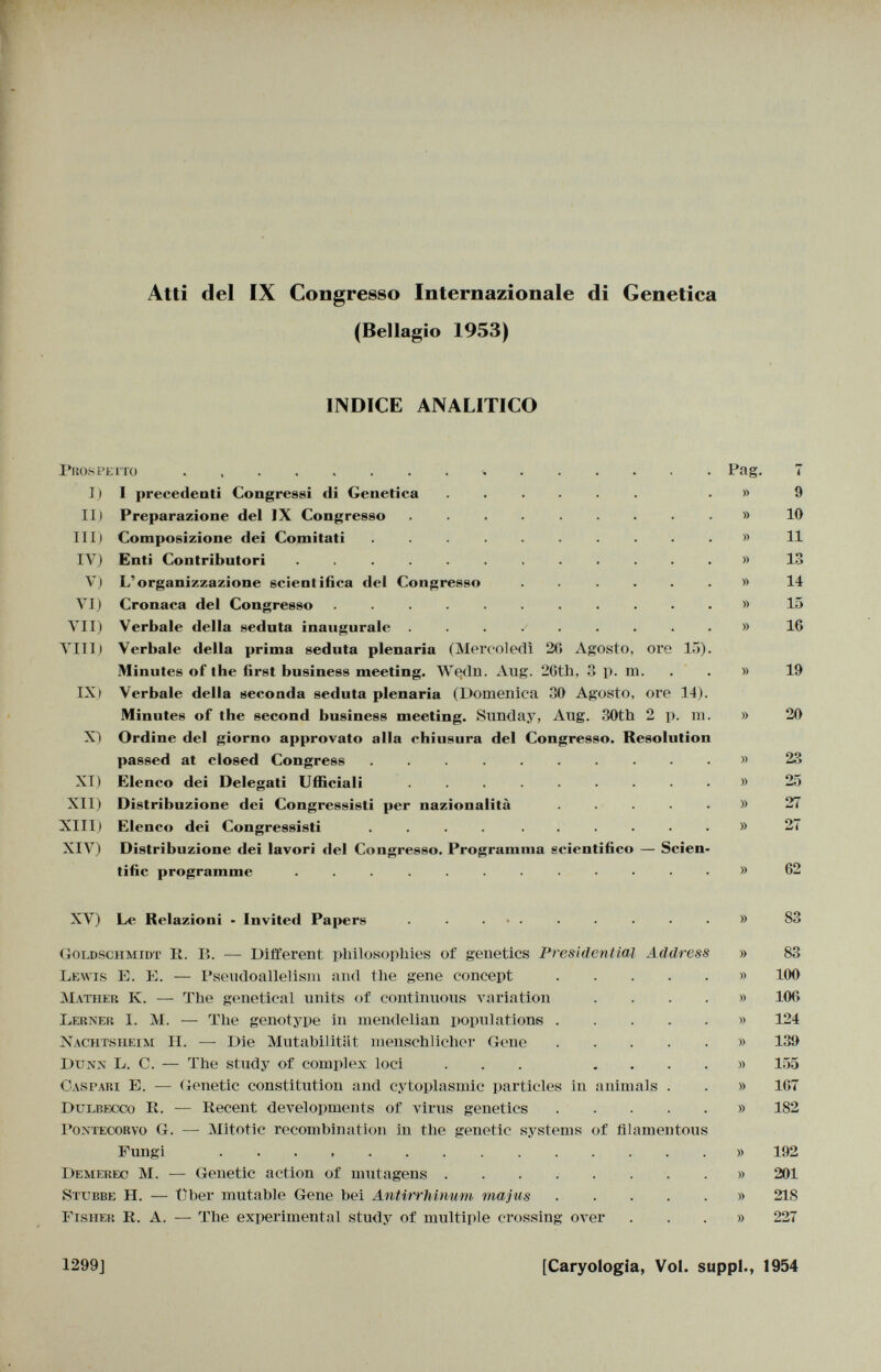 Atti del IX Congresso Internazionale di Genetica (Bellagio 1953) INDICE ANALITICO Prospetto Pag. 7 I) 1 precedenti Congressi tli Genetica ...... » 9 II) Preparazione del IX Congresso .......... 10 III) Composizione dei Comitati .......... r> 11 IV) Enti Contributori ............. 13 V) L'organizzazione scientifica del Congresso ....... 14 VI) Cronaca del Congresso ........... i> 15 VII) Verbale della seduta inaugurale .......... 16 Vili) Verbale della prima seduta plenaria (Mercoledì 20 Agosto, ore 15). Minutes of the first business meeting. Wedn. Aug. 20th, 3 p. m. » 19 IX) Verbale della seconda seduta plenaria (Domenica 30 Agosto, ore 14). Minutes of the second business meeting. Sunday, Aug. 30th 2 p. m. » 20 X) Ordine del giorno approvato alla chiusura del Congresso. Resolution passed at closed Congress ......... » 23 XI) Elenco dei Delegati Ufficiali ......... » 25 XII) Distribuzione dei Congressisti per nazionalità .....)) 27 XIII) Elenco dei Congressisti .... ...... » 27 XIV) Distribuzione dei lavori del Congresso. Programma scientifico — Scien tific programme ........... » 62 XV) Le Relazioni - Invited Papers ... » 83 Goldschmidt Ii. 15. — Different philosophies of genetics Presidential Address » 83 Lewis E. E. — Pseudoallelism and the gene concept » 100 Mather K. — The genetical units of continuous variation .... » 106 Lerner I. M. — The genotype in mendelian populations » 124 Nachtsheim H. —- Die Mutabilität menschlicher Gene » 139 D unn L. C. — The study of complex loci ... .... » 155 Caspari E. — Genetic constitution and cytoplasmic particles in animals . . » 167 Dulbecco E. — Recent developments of virus genetics » 182 Pontecorvo G. — Mitotic recombination in the genetic systems of filamentous Fungi . » 192 Demerec M. — Genetic action of mutagens » 201 8 ttjp.be H. — Uber mutable Gene bei Antirrhinum majus » 218 Fisher R. A. — The experimental study of multiple crossing over ...» 227 1299J [Caryologia, Vol. suppl., 1954