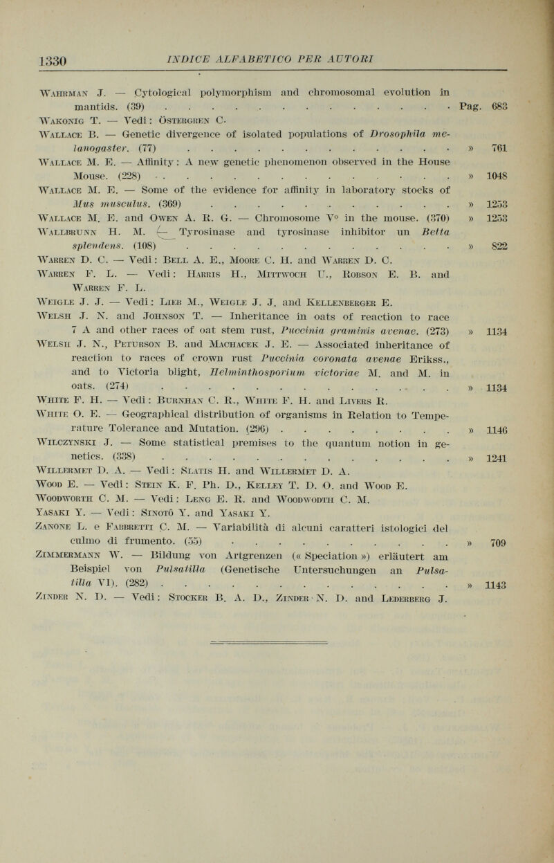 Wahrmax J. — Çytological polymorphism and chromosomal evolution in mantids. (39) Pag. 683 Wakonig T. — Yedi : üstergren C- Wallace B. — Genetic divergence of isolated populations of DrosopTvila rne- lanogaster. (77) » 761 Wallace M. E. — Affinity : A new genetic phenomenon observed in the House Mouse. (228) ...» 1048 Wallace M. E. — Some of the evidence for affinity in laboratory stocks of Mus musculus. (369) » 12.33 Wallace M. E. and Owein A. R. G. — Chromosome V o in the mouse. (370) » 1253 Wallbrunn H. M. — Tyrosinase and tyrosinase inhibitor un Betta splenäens. (108) » 822 Warren D . C. — Vedi: Bell A. E., Moore C. H. and Warren I). C. Warben E. L. — Vedi : Harris H., Mittwoch IL, Robson E. B. and Warren F. L. Weigle J. J. — Vedi : Lieb M., Weigle .J. .J. and Kellenberger E. Welsh .T. N. and Johnson T. — Inheritance in oats of reaction to race 7 A and other races of oat stem rust, Puccinia grammis avenae. (273) » 1134 Welsh J. N., Peturson B. and Machacek .T. E. — Associated inheritance of reaction to races of crown rust Puccinia coronata avenae Erikss., and to Victoria blight, Helminthosporium victoriae M. and M. in oats. (274) » 1134 White P. II. — Yedi : Burnhan C. R., White E. H. and Livers R. White O. E. — Geographical distribution of organisms in Relation to Tempe rature Tolerance and Mutation. (296) » 1146 Wilczynski J. — Some statistical premises to the quantum notion in ge netics. (338) » 1241 Willermet D. A. — Vedi : Slatis H. and Willermet D. A. Wood E. — Vedi: Stein K. P. Ph. D., Kelley T. D. O. and Wood E. Woodworth C. M. — Vedi : Leng E. R. and Woodwodth C. M. Yasaki Y. — Vedi : Sinotô Y. and Yasaki Y. Zanone L. e Fabbretti C. M. — Variabilità di alcuni caratteri istologici del culmo di frumento. (55) » 709 Zimmermann W. — Bildung von Artgrenzen (« Speciation ») erläutert am Beispiel von Pulsatilla (Genetische Untersuchungen an Pulsa tilla VI). (282) » 1143 Zinder N. I). — Vedi: Stocker B. A. D., Zinder • N. D. and Lederberg J.