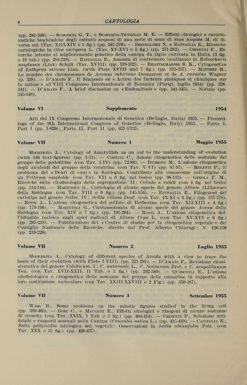 (pp. 241-246). — Scarascia G. T., e Scarascia-Venezian M. E. — Effetti citologici e caratte ristiche biochimiche degli estratti acquosi di una serie di semi di Soja hispida M. di di versa età (Tav. XIII-XIV e 1 fig.) (pp. 247-270). — Breviglieri N. e Battaglia E., Ricerche cariologiche in Olea europaea L. (Tav. XV-XVI e 5 fig.) (pp. 271-283). — Crescici F., Ri cerche intorno al miglioramento genetico della canapa da tiglio coltivata in Italia (3 fig. e 18 tab.) (pp. 284-318). — Battaglia E., Assenza di centromero localizzato in Heleocharis uniglumis (Link) Schult (Tav. XVIII) (pp. 319-332). — Bhattacharjee S. K., Cytogenetics of Lathyrus sativus Linn, (with Plate XVIII and 7 fig.) (pp. 333-337). — Matthey R., Le nombre des chromosomes de Acomys cahirinus Desmarest et de A. russatus Wagner (p. 338). — D'Amato F., Il Simposio su « Action des facteurs phisiques et chimiques sul la mitose» alFVIII Congresso Internazionale di Botanica (Parigi, luglio 1954) (pp. 338- 341). — D'Amato F., A brief discussion on « Endomitosis » (pp. 341-345). — Notizie (pp. 345-348). Volume VI Supplemento 1954 Atti del IX Congresso Internazionale di Genetica (Bellagio, Italia) 1953. — Proceed ings of the 9th International Congress of Genetics (Bellagio, Italy) 1953. — Parte I, Part 1 (pp. 1-620); Parte II, Part II (pp. 621-1332). Volume VII Numero 1 Maggio 1955 Mookerjea A., Cytology of Amaryllids as an aid to the understanding of evolution (with 146 text-figures) (pp. 1-71). — Cortini C., Azione citogenetica delle sostanze del gruppo delle podofilline (con Tav. I -IV) (pp. 72-86). — Burroni M., L'azione citogenetica degli alcaloidi del gruppo della veratrina (con Tav. V-VI) (pp. 87-97). — Meletti P., Il problema del «Denti di cani» in Sardegna. Contributo alle conoscenze sull'origine di un Triticum esaploide (con Tav. VII e 6 fig. nel testo) (pp. 98-113). — Gerola F. M-, Ricerche sulla fitofisiología della segregazione. II : Cellule a rafidi (con 4 fig. nel testo) (pp. 114-144). — MartinO'Li G., Cariologia di alcune specie del genere Allium (Liliaceae) della Sardegna (con Tav. VIII e 6 fig.) (pp. 145-156). — Battaglia E., Filogenesi del cariotipo nel genere Scilla. IV : Scilla villosa Desf. (con Tav. IX-XI e 6 fig.) (pp. 157-178). — Rossi A., L'azione citogenetica del solfato di Berberina (con Tav. XII-XIII e 4 fig.) (pp. 179-190). — Martinoli G., Citotassonomia di alcune specie del genere Avena della Sardegna (con Tav. XIV e 7 fig.) (pp. 191-204). — Rossi A., L'azione citogenetica del- l'idrazide maleica sugli apici radicali di Allium Cepa L. (con Tav. XV-XVI e 6 fig.) (pp. 205-218). — Pubblicazioni del « Centro di studio per la citogenetica vegetale » del Consiglio Nazionale delle Ricerche, diretto dal Prof. Alberto Chiarugi : N. 126-150 (pp. 219-220). Volume VII Numero 2 Luglio 1955 Mookerjea A., Cytology of different species of Aro ids with a view to trace the basis of their evolution (with Plate I-VIII) (pp. 221-291). — D'Amato F., Revisione eitosi- stematica del genere Colchicum. I : G. autunnale L., C. lusitanum Brot, e C. nea polit amivi Ten. (con Tav. XVII-XXII, 11 Tab. e 3 fig.) (pp. 292-349). — Q uercioli E., L'azione citofisiologica e citogenetica delle sostanze del gruppo delle Cumarine in rapporto alla loro costituzione molecolare (con Tav. XX1II-XXVIII e 2 Fig.) (pp. 350-387). Volume VII Numero 3 Settembre 1955 Wada B., Some problems on the mitotic figures studied in the living cell (pp. 389-403). — Gobi C., e Maugini E., Effetti citologici e rizogeni di alcune sostanze di crescita (con Tav. XXIX, 1 Tab. e 1 fig.) (pp. 404-414). — Crescini F., Selezione arti ficiale e rapporti sessuali nella Canapa (Cannabis sativa L.) (pp. 415-419). — Castiglia E., Sulla poliploidia istologica nei vegetali : Osservazioni in Scilla obtusifoUa Poir. (con Tav. XXX e 35 fig.) (pp. 420-437).