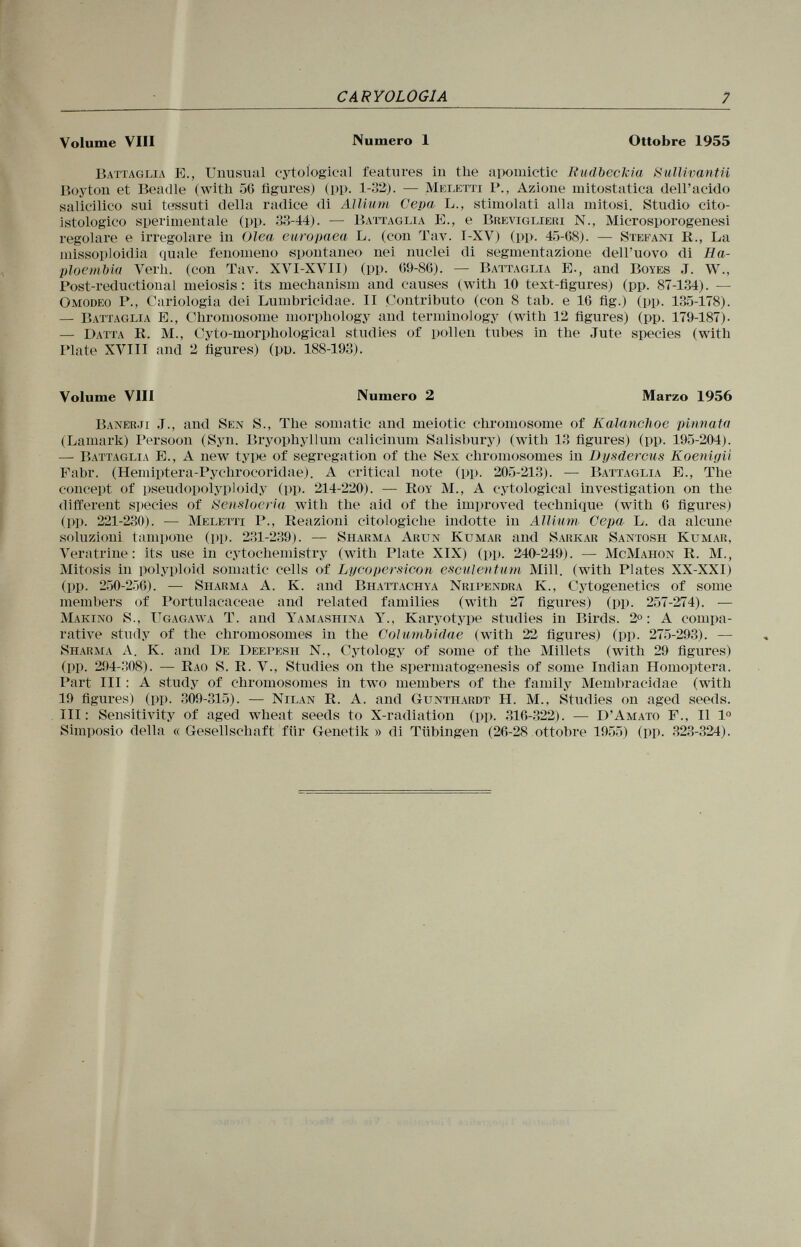 Volume Vili Numero 1 Ottobre 1955 Battaglia E., Unusual cytoíogical features in tlie apomictic Rudbeckia Sullivantii Boyton et Beadle (with 56 figures) (pp. 1-32). — Meletti P., Azione mitostatica dell'acido salicilico sui tessuti della radice di Allium Cepa L., stimolati alla mitosi. Studio cito- istologico sperimentale (pp. 33-44). — Battaglia E., e Breviglieri N., Microsporogenesi regolare e irregolare in Olea europaea L. (con Tav. I-XV) (pp. 45-68). — Stefani R., La missoploidia quale fenomeno spontaneo nei nuclei di segmentazione dell'uovo di Ha- ploembia Verh. (con Tav. XVI-XVII) (pp. G9-8G). — Battaglia E., and Boyes J. VV., Post-reductional meiosis : its mechanism and causes (with 10 text-figures) (pp. 87-134). — O modeo P., Cariologia dei Lumbricidae. II Contributo (con 8 tab. e IG fig.) (pp. 135-178). — Battaglia E., Chromosome morphology and terminology (with 12 figures) (pp. 179-187). — Datta R. M., Cyto-morphological studies of pollen tubes in the Jute species (with Plate XVIII and 2 figures) (pp. 188-193). Volume Vili Numero 2 Marzo 1956 Banerji J., and Sen S., The somatic and meiotic chromosome of Kalanchoe pinnata (Lamark) Persoon (Syn. Bryophyllum calicinum Salisbury) (with 13 figures) (pp. 195-204). — Battaglia E., A new type of segregation of the Sex chromosomes in Dysdercus Koenigii Fabr. (Hemiptera-Pychrocoridae). A critical note (pp. 205-213). — Battaglia E., The concept of pseudopolyploidy (pp. 214-220). — Roy M., A cytological investigation on the different species of Sensloeria with the aid of the improved technique (with G figures) (pp. 221-230). — Meletti P., Reazioni citologiche indotte in Allium Cepa L. da alcune soluzioni tampone (pp. 231-239). — Sharma Arun Kumar and Sarkar Santosh Kumar. Veratrine: its use in cytochemistry (with Plate XIX) (pp. 240-249). — McMahon R. M., Mitosis in polyploid somatic cells of Lycopersicon esculentum Mill, (with Plates XX-XXI) (pp. 250-256). — Sharma A. K. and Bhattachya Nripendra K., Cytogenetics of some members of Portulacaceae and related families (with 27 figures) (pp. 257-274). — Marino S., Ugagawa T. and Yamashina Y., Karyotype studies in Birds. 2°: A compa rative study of the chromosomes in the Colurnbidae (with 22 figures) (pp. 275-293). — Sharma A. K. and De Deepesh N., Cytology of some of the Millets (with 29 figures) (pp. 294-308). — Rao S. R. V., Studies on the spermatogenesis of some Indian Homoptera. Part III : A study of chromosomes in two members of the family Memhracidae (with 19 figures) (pp. 309-315). — Nilan R. A. and Gunthardt H. M., Studies on aged seeds. Ill: Sensitivity of aged wheat seeds to X-radiation (pp. 316-322). — D'Amato F., Il I o Simposio della « Gesellschaft für Genetik » di Tübingen (26-28 ottobre 1955) (pp. 323-324).