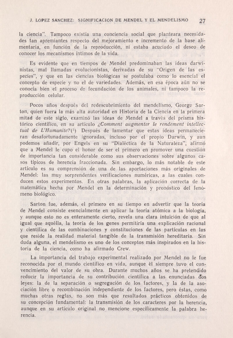 J. LOPEZ SANCHEZ: SIGNIFICACION DE MENDEL Y EL MENDELISMO 27 la ciencia. Tampoco existía una conciencia social que planteara necesida¬ des tan apremiantes respecto del mejoramiento e incremento de la base ali¬ mentaria, en íunción de la reproducción, ni estaba acuciado el deseo de conocer los mecanismos íntimos de la vida. Es evidente que en tiempos de Mendel predominaban las ideas darwi- nistas, mal llamadas evolucionistas, derivadas de su Origen de las es¬ pecies, y que en las ciencias biológicas se postulaba como' lo esencial el concepto de especie y no el de variedades. Además, en esa época aún no se conocía bien el proceso de fecundación de los animales, ni tampoco la re¬ producción celular. Pocos años después del redescubrimiento del mendelismo, George Sar¬ ton, quien fuera la más alta autoridad en Historia de la Ciencia en la primera mitad de este siglo, examinó las ideas de Mendel a través del prisma his¬ tórico científico, en su artículo ¿Comment augmenter le rendement intellec¬ tual de L'Humanite?{^) Después de lamentar que estas ideas permanecie¬ ran desafortunadamente ignoradas, incluso por el propio Darwin, y aun podemos añadir, por Engels en su Dialéctica de la Naturaleza, afirmó que a Mendel le cupo el honor de ser el primero en promover una cuestión de importancia tan considerable como sus observaciones sobre algunos ca¬ sos típicos de herencia fraccionada. Sin embargo, lo más notable de este artículo es su comprensión de una de las aportaciones más originales de Mendel: las muy sorprendentes verificaciones numéricas, a las cuales con¬ ducen estos experimentos. En otras palabras, la aplicación correcta de la matemática hecha por Mendel en la determinación y pronóstico del fenó¬ meno biológico. Sarton fue, además, el primero en su tiempo en advertir que la teoría de Mendel consiste esencialmente en aplicar la teoría atómica a la biología, y aunque esto no es enteramente cierto, revela una clara intuición de que al igual que aquélla, la teoría de los genes permitiría una explicación racional y científica de las combinaciones y constituciones de las partículas en las que reside la realidad material tangible de la transmisión hereditaria. Sin duda alguna, el mendelismo es uno de los conceptos más inspirados en la his¬ toria de la ciencia, como ha afirmado Crew. La importancia del trabajo experimental realizado por Mendel no le fue reconocida por el mundo científico en vida, aunque él siempre tuvo el con¬ vencimiento del valor de su obra. Durante muchos años se ha pretendido reducir la importancia de su contribución científica a las enunciadas dos leyes: la de la separación o segregación de los factores, y la de la aso¬ ciación libre o recombinación independiente de los factores, pero éstas, como muchas otras reglas, no son más que resultados prácticos obtenidos de su concepción fundamental: la transmisión de los caracteres por la herencia, aunque en su artículo original no mencione específicamente la palabra he¬ rencia.