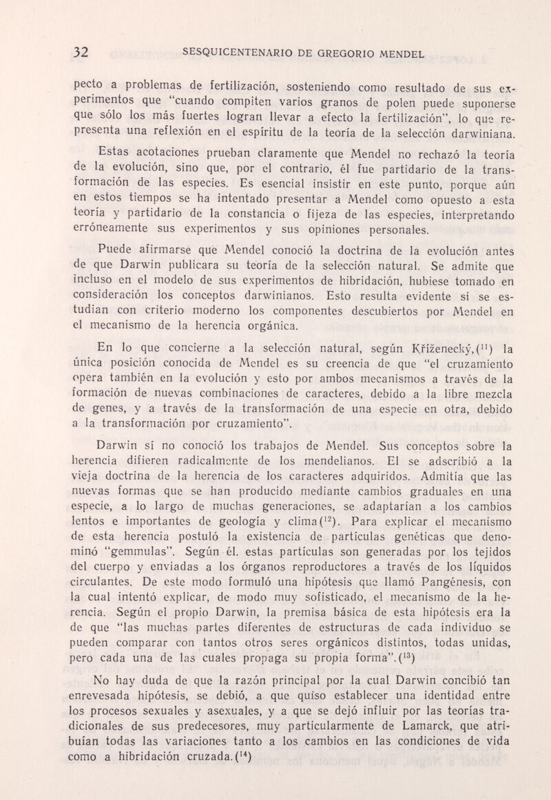 32 SESQUICENTENARIO DE GREGORIO MENDEL pecto a problemas de fertilización, sosteniendo como resultado de sus ex¬ perimentos que cuando compiten varios granos de polen puede suponerse que sólo los más fuertes logran llevar a efecto la fertilización, lo que re¬ presenta una reflexión en el espíritu de la teoría de la selección darwiniana. Estas acotaciones prueban claramente que Mendel no rechazó la teoría de la evolución, sino que, por el contrario, él fue partidario de la trans¬ formación de las especies. Es esencial insistir en este punto, porque aún en estos tiempos se ha intentado presentar a Mendel como opuesto a esta teoría y partidario de la constancia o fijeza de las especies, interpretando erróneamente sus experimentos y sus opiniones personales. Puede afirmarse que Mendel conoció la doctrina de la evolución antes de que Darwin publicara su teoría de la selección natural. Se admite que incluso en el modelo de sus experimentos de hibridación, hubiese tomado en consideración los conceptos darwinianos. Esto resulta evidente si se es¬ tudian con criterio moderno los componentes descubiertos por Mendel en el mecanismo de la herencia orgánica. En lo que concierne a la selección natural, según Knzenecky,() la única posición conocida de Mendel es su creencia de que el cruzamiento opera también en la evolución y esto por ambos mecanismos a través de la formación de nuevas combinaciones de caracteres, debido a la libre mezcla de genes, y a través de la transformación de una especie en otra, debido a la transformación por cruzamiento. Darwin sí no conoció los trabajos de Mendel. Sus conceptos sobre la herencia difieren radicalmente de los mendelianos. El se adscribió a la vieja doctrina de la herencia de los caracteres adquiridos. Admitía que las nuevas formas que se han producido mediante cambios graduales en una especie, a lo largo de muchas generaciones, se adaptarían a los cambios lentos e importantes de geología y clima C^). Para explicar el mecanismo de esta herencia postuló la existencia de partículas genéticas que deno¬ minó gemmulas. Según él. estas partículas son generadas por los tejidos del cuerpo y enviadas a los órganos reproductores a través de los líquidos circulantes. De este modo formuló una hipótesis que llamó Pangénesis, con la cual intentó explicar, de modo muy sofisticado, el mecanismo de la he¬ rencia. Según el propio Darwin, la premisa básica de esta hipótesis era la de que las muchas partes diferentes de estructuras de cada individuo se pueden comparar con tantos otros seres orgánicos distintos, todas unidas, pero cada una de las cuales propaga su propia forma.('®) No hay duda de que la razón principal por la cual Darwin concibió tan enrevesada hipótesis, se debió, a que quiso establecer una identidad entre los procesos sexuales y asexuales, y a que se dejó influir por las teorías tra¬ dicionales de sus predecesores, muy particularmente de Lamarck, que atri¬ buían todas las variaciones tanto a los cambios en las condiciones de vida como a hibridación cruzada. (•'*)