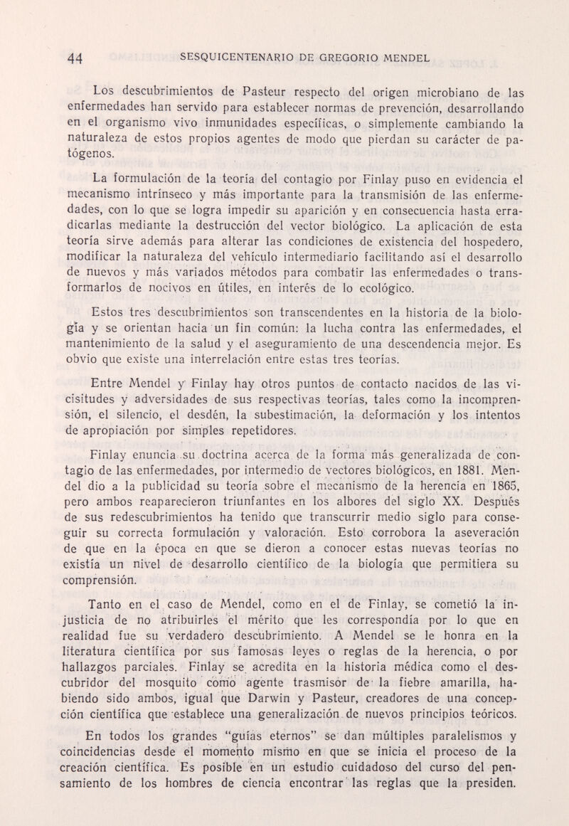 44 SESQUICENTENARIO DE GREGORIO MENDEL Los descubrimientos de Pasteur respecto del origen microbiano de las enfermedades han servido para establecer normas de prevención, desarrollando en el organismo vivo inmunidades específicas, o simplemente cambiando la naturaleza de estos propios agentes de modo que pierdan su carácter de pa¬ tógenos. La formulación de la teoría del contagio por Finlay puso en evidencia el mecanismo intrínseco y más importante para la transmisión de las enferme¬ dades, con lo que se logra impedir su aparición y en consecuencia hasta erra¬ dicarlas mediante la destrucción del vector biológico. La aplicación de esta teoría sirve además para alterar las condiciones de existencia del hospedero, modificar la naturaleza del vehículo intermediario facilitando así el desarrollo de nuevos y más variados métodos para combatir las enfermedades o trans¬ formarlos de nocivos en útiles, en interés de lo ecológico. Estos tres descubrirnientos'son transcendentes en la historia de la biolo¬ gìa y se orientan hacia un fin común: la lucha contra las enfermedades, el mantenimiento de la salud y el aseguramiento de una descendencia mejor. Es obvio que existe una interrelación entre estas tres teorías. Entre Mendel y Finlay hay otros puntos de contacto nacidos de las vi¬ cisitudes y adversidades de sus respectivas teorías, tales como la incompren¬ sión, el silencio, el desdén, la subestimación, la deformación y los intentos de apropiación por simples repetidores. Finlay enuncia su. doctrina acerca de la forma más generalizada de .con¬ tagio de las enfermedades, por intermedio de vectores biológicos, en 1881. Men¬ del dio a la publicidad su teoría .sobre el mecanismo de la herencia en 1865, pero ambos reaparecieron triunfantes en los albores del siglo XX. Después de sus redescubrimientos ha tenido que transcurrir medio siglo para conse¬ guir su correcta formulación y valoración. Esto: corrobora la aseveración de que en la época en que se dieron a conocer estas nuevas teorías no existía un nivel dé desarrollo científico de la biología que permitiera su comprensión. Tanto en el caso de Mendel, como en el de Finlay, se cometió la in¬ justicia de no atribuirles él mérito que les correspondía por lo que en realidad fue su verdadero descubrimiento. A Mendel se le honra en la literatura científica por sus famosas leyes o reglas de la herencia, o por hallazgos parciales. Finlay se acredita en la historia médica como el des¬ cubridor del mosquito comò agente trasmisor de- la fiebre amarilla, ha¬ biendo sido ambos, igual que Darwin y Pasteur, creadores de una concep¬ ción científica que establece una generalización, de nuevos principios teóricos. En todos los grandes guías eternos se dan múltiples paralelismos y coincidencias desde él momento mismo en que se inicia el proceso de la creación científica. Es posible en íin estudiò cuidadoso del curso del pen¬ samiento de los hombres de ciencia encontrar las reglas que la presiden.