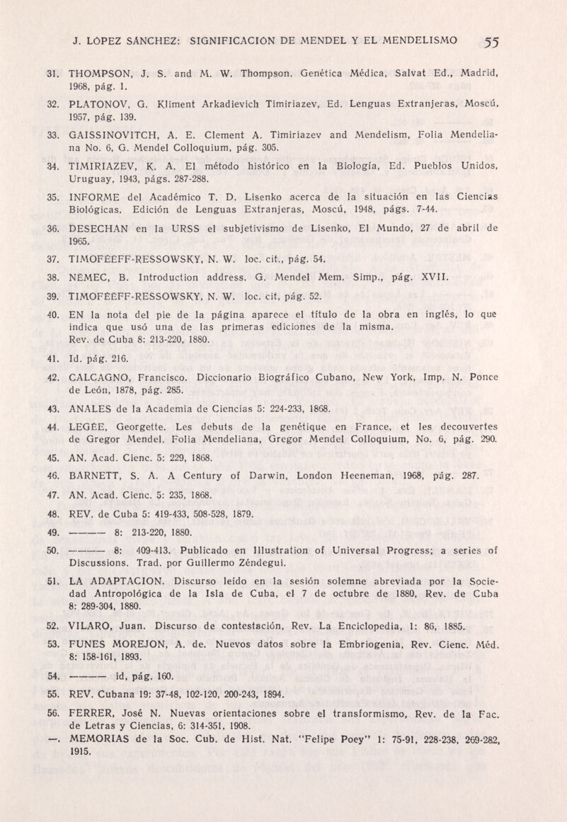 J. LOPEZ SANCHEZ: SIGNIFICACIÓN DE MENDEL Y EL MENDELISMO 55 31. THOMPSON, J. S. and M. W. Thompson. Genética Médica, Salvat Ed., Madrid, 1968, pág. 1. 32. PLATONOV, G. KHment Arkadievich Timiriazev, Ed. Lenguas Extranjeras, Moscú, 1957, pág. 139. 33. GAISSINOVITCH, A. E. Clement A. Timiriazev and Mendelism, Folia Mendelia- na No. 6, G. Mendel Colloquium, pág. 305. 34. TIMIRIAZEV, K. A. El método histórico en la Biología, Ed. Pueblos Unidos, Uruguay, 1943, págs. 287-288. 35. INFORME del Académico T. D. Lisenko acerca de la situación en las Ciencias Biológicas. Edición de Lenguas Extranjeras, Moscú, 1948, págs. 7-44. 36. DESECHAN en la URSS el subjetivismo de Lisenko, El Mundo, 27 de abril de 1965. 37. TIMOFÉËFF-RESSOWSKY, N. W. loe. cit., pág. 54. 38. NËMEC, B. Introduction address. G. Mendel Mem. Simp., pág. XVII. 39. TIMOFÉEFF-RESSOWSKY, N. W. loc. cit, pág. 52. 40. EN la nota del pie de la página aparece el título de la obra en inglés, lo que indica que usó una de las primeras ediciones de la misma. Rev. de Cuba 8: 213-220, 1880. 41. Id. pág. 216. 42. CALCAGNO, Francisco. Diccionario Biográfico Cubano, New York, Imp. N. Ponce de León, 1878, pág. 285. 43. ANALES de la Academia de Ciencias 5: 224-233, 1868. 44. LEGÉE, Georgette. Les debuts de la genétique en France, et Ies découvertes de Gregor Mendel. Folia Mendeliana, Gregor Mendel Colloquium, No. 6, pág. 290. 45. AN. Acad. Cieno. 5: 229. 1868. 46. BARNETT, S. A. A Century of Darwin, London Heeneman, 1968, pág. 287. 47. AN. Acad. Cieñe. 5 : 235, 1868. 48. REV. de Cuba 5: 419-433, 508-528, 1879. 49 . 8: 213-220, 1880. 50 . 8: 409-413. Publicado en Illustration of Universal Progress; a series of Discussions. Trad, por Guillermo Zéndegui. 51. LA ADAPTACION. Discurso leído en la sesión solemne abreviada por la Socie¬ dad Antropológica de la Isla de Cuba, el 7 de octubre de 1880, Rev. de Cuba 8: 289-304, 1880. 52. VILARO, Juan. Discurso de contestación, Rev. La Enciclopedia, 1: 86, 1885. 53. FUNES MOREJON, A. de. Nuevos datos sobre la Embriogenia, Rev. Cieno. Méd. 8: 158-161, 1893. 54 . id, pág. 160. 55. REV. Cubana 19: 37-48, 102-120, 200-243, 1894. 56. FERRER, José N. Nuevas orientaciones sobre el transformismo, Rev. de la Fac. de Letras y Ciencias, 6: 314-351, 1908. —. MEMORIAS de la Soc. Cub. de Hist. Nat. Felipe Poey 1: 75-91, 228-238, 269-282, 1915.