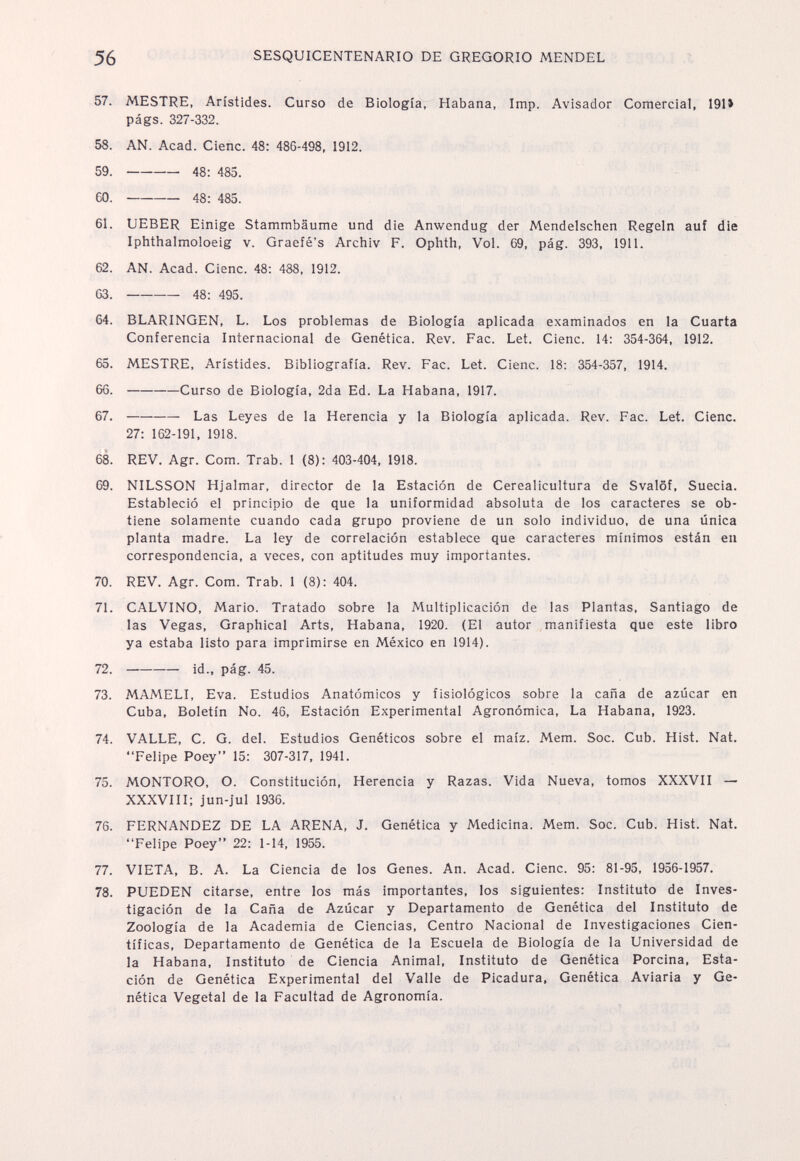 56 SESQUICENTENARIO DE GREGORIO MENDEL 57. MESTRE, Arístides. Curso de Biología, Habana, Imp. Avisador Comercial, 191* págs. 327-332. 58. AN. Acad. Cieñe. 48: 486-498, 1912. 59 . 48: 485. 60 . 48: 485. 61. UEBER Einige Stammbäume und die Anwendug der Mendelschen Regeln auf die Iphthalmoloeig v. Graefé's Archiv F. Ophth, Vol. 69, pág. 393, 1911. 62. AN. Acad. Cienc. 48: 488, 1912. 63 . 48: 495. 64. BLARINGEN, L. Los problemas de Biología aplicada examinados en la Cuarta Conferencia Internacional de Genética. Rev. Рас. Let. Cienc. 14: 354-364, 1912. 65. MESTRE, Arístides. Bibliografía. Rev. Рас. Let. Cienc. 18: 354-357, 1914. 66 . Curso de Biología, 2da Ed. La Habana, 1917. 67 . Las Leyes de la Herencia у la Biología aplicada. Rev. Рас. Let. Cienc. 27: 162-191, 1918. 68. REV. Agr. Com. Trab. 1 (8): 403-404, 1918. 69. NILSSON Hjalmar, director de la Estación de Cerealicultura de Svalöf, Suecia. Estableció el principio de que la uniformidad absoluta de los caracteres se ob¬ tiene solamente cuando cada grupo proviene de un solo individuo, de una única planta madre. La ley de correlación establece que caracteres mínimos están en correspondencia, a veces, con aptitudes muy importantes. 70. REV. Agr. Com. Trab. 1 (8): 404. 71. CALVINO, Mario. Tratado sobre la Multiplicación de las Plantas, Santiago de las Vegas, Graphical Arts, Habana, 1920. (El autor manifiesta que este libro ya estaba listo para imprimirse en México en 1914). 72 . id., pág. 45. 73. MAMELI, Eva. Estudios Anatómicos y fisiológicos sobre la caña de azúcar en Cuba, Boletín No. 46, Estación Experimental Agronómica, La Habana, 1923. 74. VALLE, C. G. del. Estudios Genéticos sobre el maíz. Mem. Soc. Cub. Hist. Nat. Felipe Poey 15: 307-317, 1941. 75. MONTORO, O. Constitución, Herencia y Razas. Vida Nueva, tomos XXXVII — XXXVIII: jun-jul 1936. 76. FERNANDEZ DE LA ARENA, J. Genética y Medicina. Mem. Soc. Cub. Hist. Nat. Felipe Poey 22: 1-14, 1955. 77. VIETA, В. A. La Ciencia de los Genes. An. Acad. Cienc. 95 : 81-95, 1956-1957. 78. PUEDEN citarse, entre los más importantes, los siguientes: Instituto de Inves¬ tigación de la Caña de Azúcar y Departamento de Genética del Instituto de Zoología de la Academia de Ciencias, Centro Nacional de Investigaciones Cien¬ tíficas, Departamento de Genética de la Escuela de Biología de la Universidad de la Habana, Instituto de Ciencia Animal, Instituto de Genética Porcina, Esta¬ ción de Genética Experimental del Valle de Picadura, Genética Aviaria y Ge¬ nética Vegetal de la Facultad de Agronomía.