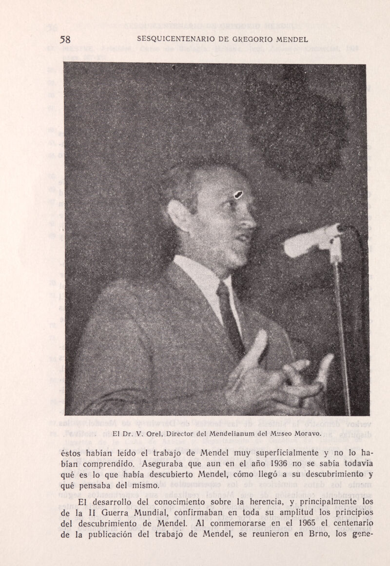 58 SESQUICENTENARIO DE GREGORIO MENDEL El Dr. V. Orel, Director del Mendelianum del Museo Moravo. éstos habían leído el trabajo de Mendel muy superficialmente y no lo ha¬ bían comprendido. Aseguraba que aun en el año 1936 no se sabía todavía qué es lo que había descubierto Mendel, cómo llegó a su descubrimiento y qué pensaba del mismo. El desarrollo del conocimiento sobre la herencia, y, principalmente los de la II Guerra Mundial, confirmaban en toda su amplitud los principios del descubrimiento de Mendel. Al conmemorarse en el 1965 el centenario de la publicación del trabajo de Mendel, se reunieron en Brno, los gene-