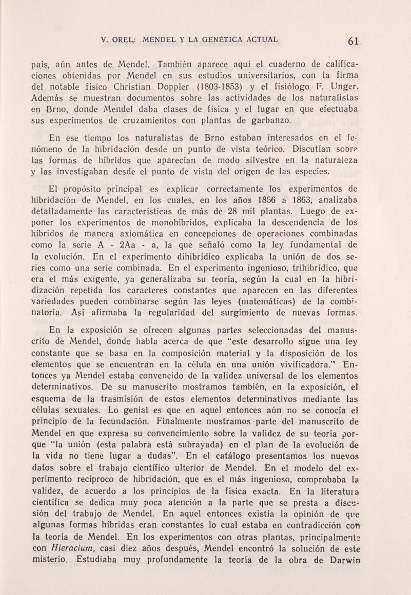 V. OREL,: MENDEL Y LA GENÉTICA ACTUAL 61 país, aún antes de Mendel. También aparece aquí el cuaderno de califica¬ ciones obtenidas por Mendel en sus estudios universitarios, con la firma del notable físico Christian Doppler (1803-1853) y el fisiólogo, F. Unger. Además se muestran documentos sobre las actividades de los naturalistas en Brno, donde Mendel daba clases de física y el lugar en que efectuaba sus experimentos de cruzamientos con plantas de garbanzo. En ese tiempo los naturalistas de Brno estaban interesados en el fe¬ nómeno de la hibridación desde un punto de vista teórico. Discutían sobre las formas de híbridos que aparecían de modo silvestre en la naturaleza y las investigaban desde el punto de vista del origen de las especies. El propósito principal es explicar correctamente los experimentos de hibridación de Mendel, en los cuales, en los años 1856 a 1863, analizaba detalladamente las características de más de 28 mil plantas. Luego de ex¬ poner los experimentos de monohíbridos, explicaba la descendencia de los híbridos de manera axiomática en concepciones de operaciones combinadas como la serie A - 2Aa - a, la que señaló como la ley fundamental de la evolución. En el experimento dihibrídico explicaba la unión de dos se¬ ries como una serie combinada. En el experimento ingenioso, trihibrídico, que era el más exigente, ya generalizaba su teoría, según la cual en la hibri- dización repetida los caracteres constantes que aparecen en las diferentes variedades pueden combinarse según las leyes (matemáticas) de la combi¬ natoria. Así afirmaba la regularidad del surgimiento de nuevas formas. En la exposición se ofrecen algunas partes seleccionadas del manus¬ crito de Mendel, donde habla acerca de que este desarrollo sigue una ley constante que se basa en la composición material y la disposición de los elementos que se encuentran en la célula en una unión vivificadora. En¬ tonces ya Mendel estaba convencido de la validez universal de los elementos determinativos. De su manuscrito mostramos también, en la exposición, el esquema de la trasmisión de estos elementos determinativos mediante las células sexuales. Lo genial es que en aquel entonces aún no se conocía el principio de la fecundación. Finalmente mostramos parte del manuscrito de Mendel en que expresa su convencimiento sobre la validez de su teoría por¬ que la unión (esta palabra está subrayada) en el plan de la evolución de la vida no tiene lugar a dudas. En el catálogo presentamos los nuevos datos sobre el trabajo científico ulterior de Mendel. En el modelo del ex¬ perimento recíproco de hibridación, que es el más ingenioso, comprobaba la validez, de acuerdo a los principios de la física exacta. En la literatuia científica se dedica muy poca atención a la parte que se presta a discu¬ sión del trabajo de Mendel. En aquel entonces existía la opinión de que algunas formas híbridas eran constantes lo cual estaba en contradicción con la teoría de Mendel. En los experimentos con otras plantas, principalmente con Hieracium, casi diez años después, Mendel encontró la solución de este misterio. Estudiaba muy profundamente la teoría de la obra dé Darwin