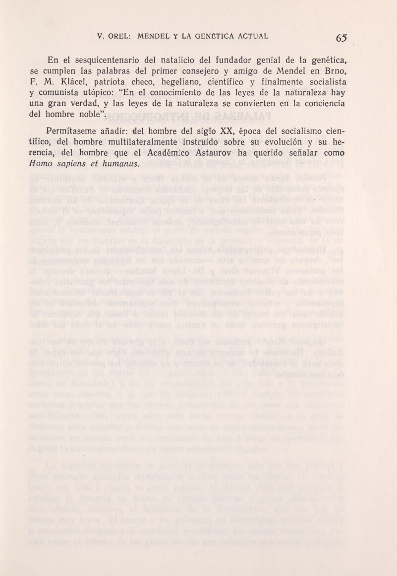 V. OREL: MENDEL Y LA GENÉTICA ACTUAL 65 En el sesquicentenario del natalicio del fundador genial de la genética, se cumplen las palabras del primer consejero y amigo de Mendel en Brno, F. M. Klácel, patriota checo, hegeliano, científico y finalmente socialista y comunista utópico: En el conocimiento de las leyes de la naturaleza hay una gran verdad, y las leyes de la naturaleza se convierten en la conciencia del hombre noble. Permítaseme añadir: del hombre del siglo XX, época del socialismo cien¬ tífico, del hombre multilateralmente instruido sobre su evolución y su he¬ rencia, del hombre que el Académico Astaurov ha querido señalar como Homo sapiens et humanas.