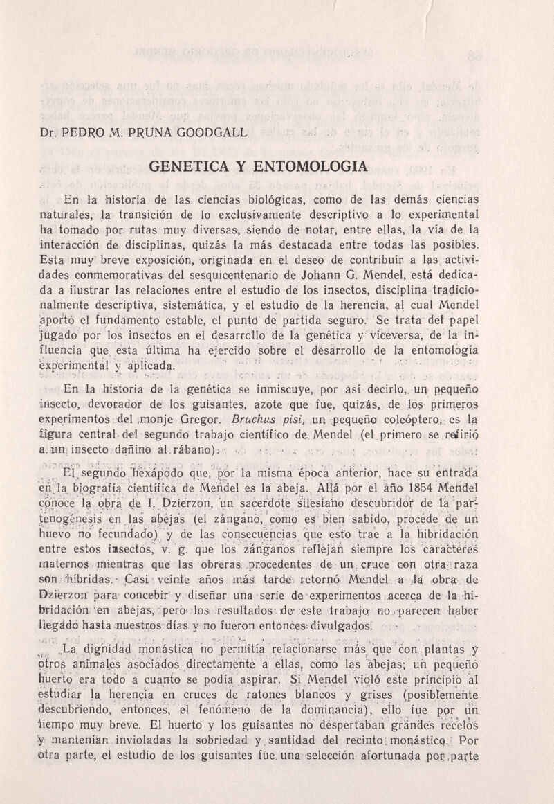 JÍK|VÍ;|4 ffí Äs«? ■;ä;V^ • ■ ■■ ■' .^Íiitríiiíí, ifb.M -.Í:;, , ^'ÍÍMÍ'ÍM N' ^iivr; j,Mi--'-r; ■ Г , ■ i ' ! , ■■' ■ ^ ; :■ .. ■■■•; ■ / .'■■..■ '■ ,! > i , .Г Dr. PEDRO M. PRUNA GOODGALL - , . . ■ ,•= . -, ■., ^ .' , ,r¡ , GENETICA Y ENTOMOLOGIA En la historia de las ciencias biológicas, como de las , demás ciencias naturales, la transición de lo exclusivamente descriptivo a lo experimental ha tomado por rutas muy diversas, siendo dé notar, entre ellas, la vía de la interàcción de disciplinas, quizás la más destacada entre todas las posibles. Esta mUy^ breve exposición, originada en él deseo de contribuir a las activi¬ dades conmernorativas del sesquicentenario de Johann G. Mendel, está dedica¬ da a ilustrar las relaciones entre el estudio dé los insectos, disciplina tradicio- nalmente descriptiva, sistemática, y el estudio de la herencia, al cual Mendel aportó el fundamento estable, el punto de partida seguro. Se trata'det papel ■jùgado 'por los insectos en el desarrollo de la genética y'viCéversa, de'la in¬ fluencia qlie esta última ha ejercido sobre el désarrollo de la entomología experimental y ápiicada. ■En la historia de la genética, se inmiscuye,, por así decirlo,, ид pequeño insecto, devorador de los guisantes, azote que fue, quizás, dg los- prinié.ros experimentos .del ;monje Gregor. Bruchus pisi, un pequeño coleóptero,, es la figura central-del segundo trabajo científico dé; Mendel ,(el, primero se reíirip a; wn¡; insecto, dañino al,rábano); El ^ segundo hexápcido que, por la misma época anterior, hace su entrada eri'la biografía científica de Mendel es la abeja.^ Allá por el año 1854 Mehdél cpnoce la obra dé I, Dzierzon, un sacerdote silésíaho descubridor de là pa'r- .tenogénesis, en. las abèjas (el zángano, cómo es bien sabido, procède de un huevo lió fecundado) y dé las consecuencias que esto trae a la hibndación entre estos imsectós, v. g. que los zánganos reflej añ siempre los cáfacterés maternos mientras que las obreras, .procedentes de, un. cruce co-n otra; -raza sön. •'híbridas. ■ Casi veinte años má.s. tarde, retornó Mendel,-a Да ,obra , de Dzierzon para concebir y. diseñar иПа serie de experimentos :,ace.Eca de la.-hi¬ bridación: en abejas,-pero . los .resultados;, .de- éste trabajo no.rparecen haber liegádó hasta-nuestros días y no fueron entonces: divulgados.' ;• , La, dignidad rnonástica no perrríitía rela,cionarse más que con . plantas y otros animales asociados directamente a ellas, como las abejas; un pequeño huertQ era todo a cuanto se podía aspirar. Si Mendel violó este principa al estudiar la, herencia en cruces de ratones blancos y grises (posiblemente descubriendo, entonces, el fenómeno de la dominancia), ello fue ppr lih tiempo muy breve. El huerto y los guisantes no despertaban grandes récelos y mantenían invioladas la sobriedad y santidad del recinto ; monástico.' Por otra parte, el estudio de los guisantes füe. una selección afortunada pof .parte