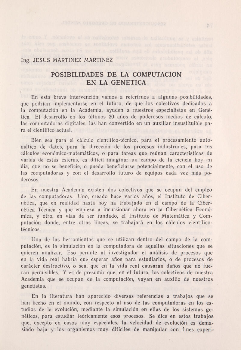 Ing. JESUS MARTINEZ MARTINEZ POSIBILIDADES DE LA COMPUTACION EN LA GENETICA En esta breve intervención vamos a referirnos a algunas posibilidades, que podrían implementarse en el futuro, de que los colectivos dedicados a la computación en la Academia, ayuden a nuestros especialistas en Gené¬ tica. El desarrollo en los últimos 30 años de poderosos medios de cálculo, las computadoras digitales, las han convertido en un auxiliar insustituible pa¬ ra el científico actual. Bien sea para el cálculo científico-técnico, para el procesamiento auto¬ mático de datos, para la dirección de los procesos industriales, para ios cálculos económico-matemáticos, o para tareas que reúnan características de varias de estas esferas, es difícil imaginar un campo de la ciencia hoy «n día, que no se beneficie, o pueda beneficiarse potencialmente, con el uso de las computadoras y con el desarrollo futuro de equipos cada vez más po¬ derosos. En nuestra Academia existen dos colectivos que se ocupan del empleo de las computadoras. Uno, creado hace varios años, el Instituto de Ciber¬ nética, que en realidad hasta hoy ha trabajado en el campo de la Ciber¬ nética Técnica y que empieza a incursionar ahora en la Cibernética Econó¬ mica, y otro, en vías de ser fundado, el Instituto de Matemática y Com¬ putación donde, entre otras líneas, se trabajará en los cálculos científico- técnicos. Una de las herramientas que se utilizan dentro del campo de la com¬ putación, es la simulación en la computadora de aquellas situaciones que se quieren analizar. Eso permite al investigador el análisis de procesos que en la vida real habría que esperar años para estudiarlos, o de procesos de carácter destructivo, o sea, que en la vida real causaran daños que no fue¬ ran permisibles. Y es de presumir que, en el futuro, los colectivos de nuestra Academia que se ocupan de la computación, vayan en auxilio de nuestros genetistas. En la literatura han aparecido diversas referencias a trabajos que se han hecho en el mundo, con respecto al uso de las computadoras en los es¬ tudios de la evolución, mediante la simulación en ellas de los sistemas ge¬ néticos, para estudiar teóricamente esos procesos. Se dice en estos trabajos que, excepto en casos muy especiales, la velocidad de evolución es dema¬ siado baja y los organismos muy difíciles de manipular con fines experi-