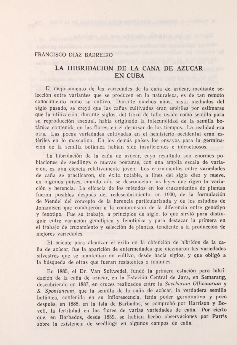 ì' ,w FRANCISCO DIAZ BARREIRO LA HIBRIDACION DE LA CAÑA DE AZUCAR EN CUBA El mejoramiento de las variedades de la caña de azúcar, mediante se¬ lección entre variantes que se producen en la naturaleza, es de tan remoto conocimiento como su cultivo. Durante muchos años, hasta mediados del siglo pasado, se creyó que las cañas cultivadas eran estériles por estimarse que la utilización, durante siglos, del trozo de tallo usado como semilla para su reproducción asexual, había originado la infecundidad de la semilla bo¬ tánica contenida en las ílores, en el decursar de los tiempos. La realidad era otra. Las pocas variedades cultivadas en el hemisferio occidental eran es¬ tériles en lo masculino. En los demás paises los ensayos para la germina¬ ción de la semilla botánica habían sido insuficientes e infructuosos. La hibridación de la caña de azúcar, cuyo resultado son enormes po¬ blaciones de seedlings o nuevas posturas, con una amplia escala de varia¬ ción, es una ciencia relativamente joven. Los cruzamientos entre variedades de caña se practicaron, sin éxito notable, a fines del siglo diez y nueve, en algunos países, cuando aún se desconocían las leyes que rigen la varia¬ ción y herencia. La eficacia de los métodos en los cruzamientos de plantas fueron posibles después del redescubrimiento, en 1900, de la formulación de Mendel del concepto de la herencia particularizada y de los estudios de Johannsen que condujeron a la comprensión de la diferencia entre genotipo y fenotipo. Fue su trabajo, a principios de siglo, lo que sirvió para distin¬ guir entre variación genotipica y fenotípica y para destacar la primera en el trabajo de cruzamiento y selección de plantas, tendiente a la producción -Je mejores variedades. El acicate para alcanzar el éxito en la obtención de híbridos de la ca¬ ña de azúcar, fue la aparición de enfermedades que diezmaron las variedades silvestres que se mantenían en cultivo, desde hacía siglos, y que obligó a la búsqueda de otras que fueran resistentes o inmunes. En 1885, el Dr. Van Soltwedel, fundó la primera estación para hibri¬ dación de la caña de azúcar, en la Estación Central de Java, en Semarang, descubriendo en 1887, en cruces realizados entre la Saccharum Officinarum y S. Spontaneum, que la semilla de la caña de azúcar, la verdadera semilla botánica, contenida en su inflorescencia, tenía poder germinativo y poco después, en 1888, en la Isla de Barbados, se comprobó por Harrison y Bo- vell, la fertilidad en las flores de varias variedades de caña. Por cierto que, en Barbados, desde 1859, se habían hecho observaciones por Parns sobre la existencia de seedlings en algunos campos de caña.