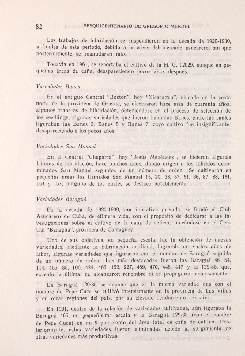 82 : • SESQUICENTENARIO DE GREGORIO MENDEL Los trabajos de hibridación se suspendieron en la década de 1920-1930, a finales de este período, debido a la crisis del mercado azucarero, sin que posteriormente se reanudaran más. Todavía en 1961, se reportaba el cultivo de la H. G. 12029, aunque en pe¬ queñas áreas de caña, desapareciendo pocos años después. Variedades Banes En el antiguo Central Boston, hoy Nicaragua, ubicado en la costa norte de la provincia de Oriente, se efectuaron hace más de cuarenta años, algunos trabajos de hibridación, obteniéndose en el proceso de selección de los seedlings, algunas variedades que fueron llamadas Banes, entre las cuales figuraban las Banes 3, Banes 5 y Banes 7, cuyo cultivo fue insignificante, desapareciendo a los pocos años. Variedades San Manuel En el Central Chaparra, hoy Jesús Menéndez, se hicieron algunas labores de hibridación, hace muchos años, dando origen a los híbridos deno¬ minados San Manuel seguidos de un número de orden. Se cultivaron en pequeñas áreas los llamados San Manuel 15, 20, 38, 57, 61, 66, 87, 88, 161, 164 y 167, ninguno de los cuales se destacó notablemente. Variedades Baraguá En la década de 1920-1930, por iniciativa privada, se fundó el Club Azucarero de Cuba, de efímera vida, con el propósito de dedicarse a las in¬ vestigaciones sobre el cultivo de la caña de azúcar, ubicándose en el Cen¬ tral Baraguá, provincia de Camagüey. Uno de sus objetivos, en pequeña escala, fue la obtención de nuevas variedades, mediante la hibridación artificial, logrando en varios años de labor, algunas variedades que figuraron con el nombre de Baraguá seguido de un número de orden. Las más destacadas fueron las Baraguá 46, 54, 114, 466, 85, 106, 424, 465, 152, 227, 469, 470, 446, 447 y la 129-35, que, excepto la última, no alcanzaron renombre ni se propagaron extensamente. La Baraguá 129-35 se supone que es la misma variedad que con d nombre de Pepe Cuca se cultivó intensamente en la provincia de Las Villas y eri otras regiones del país, por su elevado rendimiento azucarero. En 1961, dentro de la relación de variedades cultivadas, aún figuraba la Baraguá 465, en pequeñísima escala y la Baraguá 129-35 (con el nombre de Pepe Cuca) en un 9 por ciento del área total de caña de cultivo. Pos¬ teriormente,, éstas variedades fueron eliminadas debido al surgimiento :de otras variedades más productivas. : v.